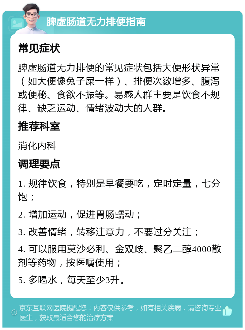 脾虚肠道无力排便指南 常见症状 脾虚肠道无力排便的常见症状包括大便形状异常（如大便像兔子屎一样）、排便次数增多、腹泻或便秘、食欲不振等。易感人群主要是饮食不规律、缺乏运动、情绪波动大的人群。 推荐科室 消化内科 调理要点 1. 规律饮食，特别是早餐要吃，定时定量，七分饱； 2. 增加运动，促进胃肠蠕动； 3. 改善情绪，转移注意力，不要过分关注； 4. 可以服用莫沙必利、金双歧、聚乙二醇4000散剂等药物，按医嘱使用； 5. 多喝水，每天至少3升。