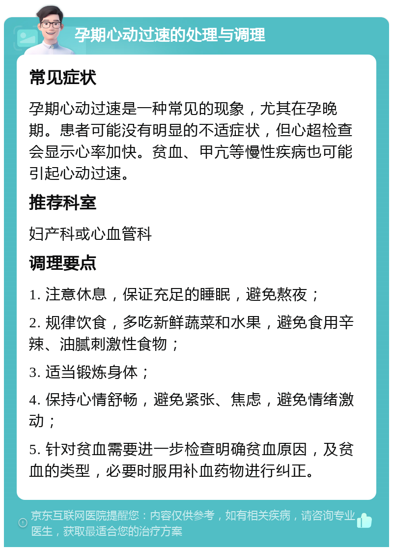 孕期心动过速的处理与调理 常见症状 孕期心动过速是一种常见的现象，尤其在孕晚期。患者可能没有明显的不适症状，但心超检查会显示心率加快。贫血、甲亢等慢性疾病也可能引起心动过速。 推荐科室 妇产科或心血管科 调理要点 1. 注意休息，保证充足的睡眠，避免熬夜； 2. 规律饮食，多吃新鲜蔬菜和水果，避免食用辛辣、油腻刺激性食物； 3. 适当锻炼身体； 4. 保持心情舒畅，避免紧张、焦虑，避免情绪激动； 5. 针对贫血需要进一步检查明确贫血原因，及贫血的类型，必要时服用补血药物进行纠正。