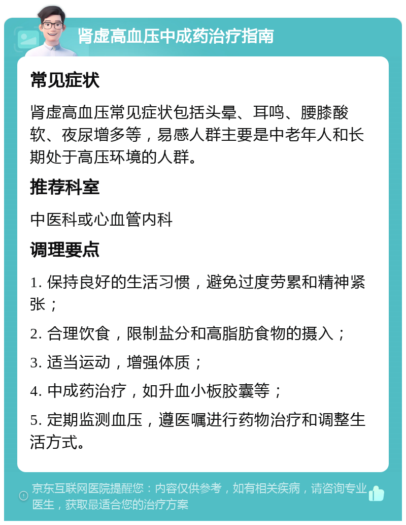 肾虚高血压中成药治疗指南 常见症状 肾虚高血压常见症状包括头晕、耳鸣、腰膝酸软、夜尿增多等，易感人群主要是中老年人和长期处于高压环境的人群。 推荐科室 中医科或心血管内科 调理要点 1. 保持良好的生活习惯，避免过度劳累和精神紧张； 2. 合理饮食，限制盐分和高脂肪食物的摄入； 3. 适当运动，增强体质； 4. 中成药治疗，如升血小板胶囊等； 5. 定期监测血压，遵医嘱进行药物治疗和调整生活方式。