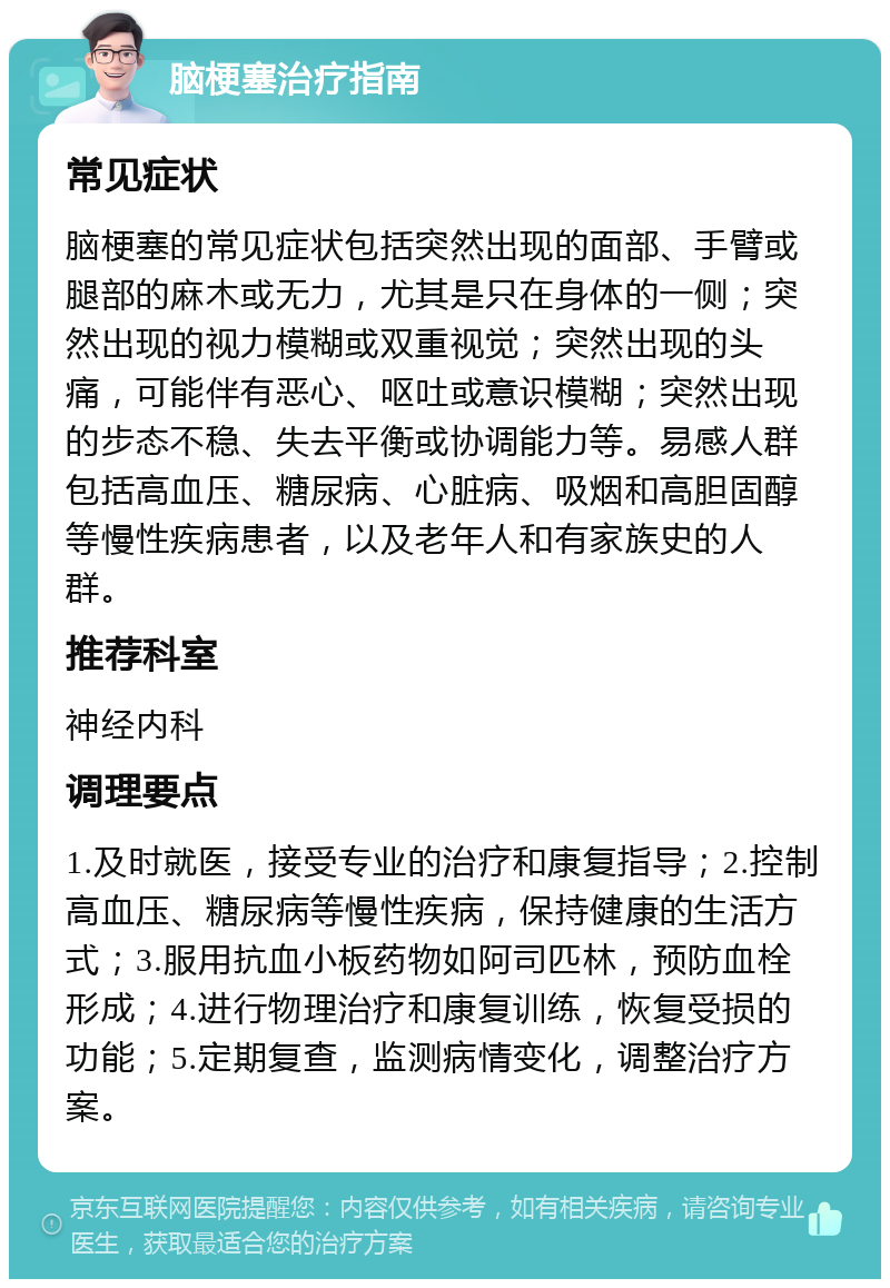 脑梗塞治疗指南 常见症状 脑梗塞的常见症状包括突然出现的面部、手臂或腿部的麻木或无力，尤其是只在身体的一侧；突然出现的视力模糊或双重视觉；突然出现的头痛，可能伴有恶心、呕吐或意识模糊；突然出现的步态不稳、失去平衡或协调能力等。易感人群包括高血压、糖尿病、心脏病、吸烟和高胆固醇等慢性疾病患者，以及老年人和有家族史的人群。 推荐科室 神经内科 调理要点 1.及时就医，接受专业的治疗和康复指导；2.控制高血压、糖尿病等慢性疾病，保持健康的生活方式；3.服用抗血小板药物如阿司匹林，预防血栓形成；4.进行物理治疗和康复训练，恢复受损的功能；5.定期复查，监测病情变化，调整治疗方案。