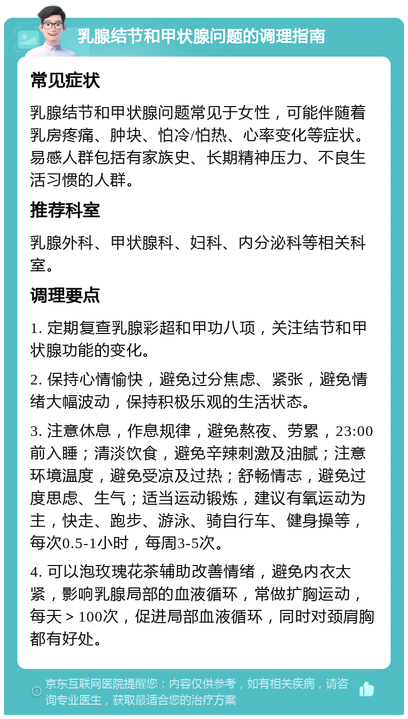 乳腺结节和甲状腺问题的调理指南 常见症状 乳腺结节和甲状腺问题常见于女性，可能伴随着乳房疼痛、肿块、怕冷/怕热、心率变化等症状。易感人群包括有家族史、长期精神压力、不良生活习惯的人群。 推荐科室 乳腺外科、甲状腺科、妇科、内分泌科等相关科室。 调理要点 1. 定期复查乳腺彩超和甲功八项，关注结节和甲状腺功能的变化。 2. 保持心情愉快，避免过分焦虑、紧张，避免情绪大幅波动，保持积极乐观的生活状态。 3. 注意休息，作息规律，避免熬夜、劳累，23:00前入睡；清淡饮食，避免辛辣刺激及油腻；注意环境温度，避免受凉及过热；舒畅情志，避免过度思虑、生气；适当运动锻炼，建议有氧运动为主，快走、跑步、游泳、骑自行车、健身操等，每次0.5-1小时，每周3-5次。 4. 可以泡玫瑰花茶辅助改善情绪，避免内衣太紧，影响乳腺局部的血液循环，常做扩胸运动，每天＞100次，促进局部血液循环，同时对颈肩胸都有好处。