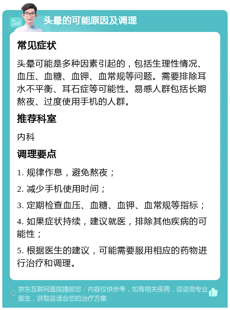 头晕的可能原因及调理 常见症状 头晕可能是多种因素引起的，包括生理性情况、血压、血糖、血钾、血常规等问题。需要排除耳水不平衡、耳石症等可能性。易感人群包括长期熬夜、过度使用手机的人群。 推荐科室 内科 调理要点 1. 规律作息，避免熬夜； 2. 减少手机使用时间； 3. 定期检查血压、血糖、血钾、血常规等指标； 4. 如果症状持续，建议就医，排除其他疾病的可能性； 5. 根据医生的建议，可能需要服用相应的药物进行治疗和调理。