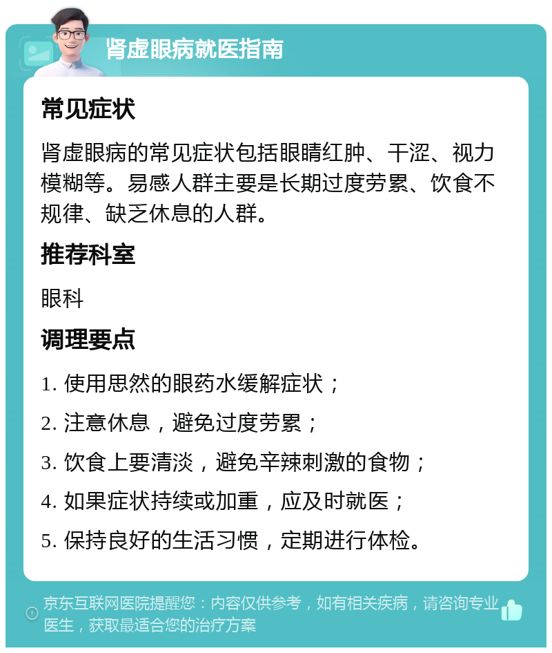 肾虚眼病就医指南 常见症状 肾虚眼病的常见症状包括眼睛红肿、干涩、视力模糊等。易感人群主要是长期过度劳累、饮食不规律、缺乏休息的人群。 推荐科室 眼科 调理要点 1. 使用思然的眼药水缓解症状； 2. 注意休息，避免过度劳累； 3. 饮食上要清淡，避免辛辣刺激的食物； 4. 如果症状持续或加重，应及时就医； 5. 保持良好的生活习惯，定期进行体检。