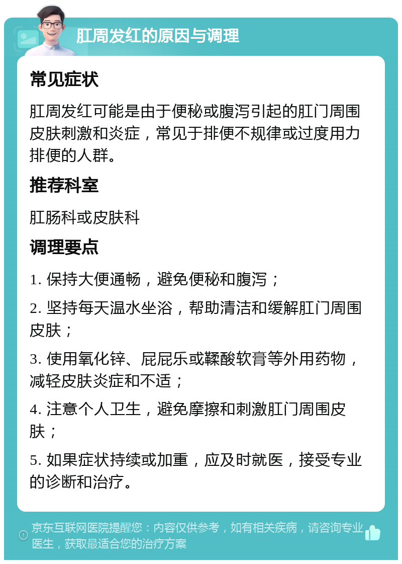 肛周发红的原因与调理 常见症状 肛周发红可能是由于便秘或腹泻引起的肛门周围皮肤刺激和炎症，常见于排便不规律或过度用力排便的人群。 推荐科室 肛肠科或皮肤科 调理要点 1. 保持大便通畅，避免便秘和腹泻； 2. 坚持每天温水坐浴，帮助清洁和缓解肛门周围皮肤； 3. 使用氧化锌、屁屁乐或鞣酸软膏等外用药物，减轻皮肤炎症和不适； 4. 注意个人卫生，避免摩擦和刺激肛门周围皮肤； 5. 如果症状持续或加重，应及时就医，接受专业的诊断和治疗。