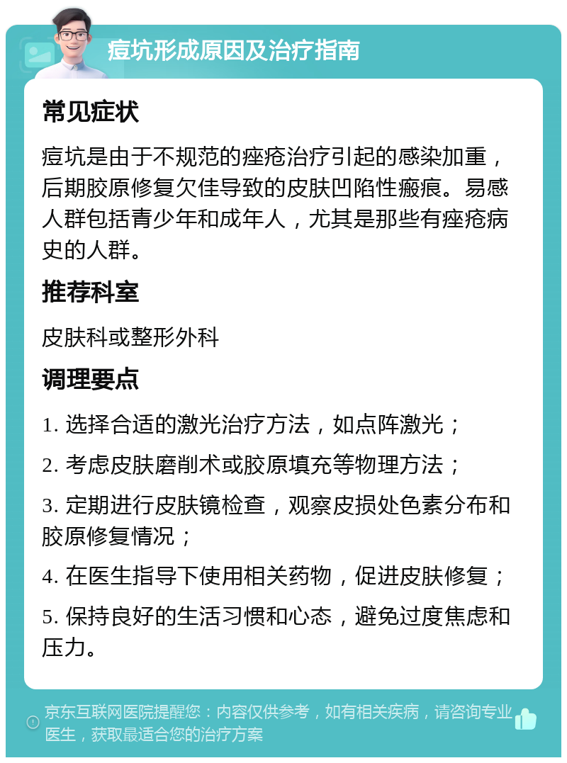 痘坑形成原因及治疗指南 常见症状 痘坑是由于不规范的痤疮治疗引起的感染加重，后期胶原修复欠佳导致的皮肤凹陷性瘢痕。易感人群包括青少年和成年人，尤其是那些有痤疮病史的人群。 推荐科室 皮肤科或整形外科 调理要点 1. 选择合适的激光治疗方法，如点阵激光； 2. 考虑皮肤磨削术或胶原填充等物理方法； 3. 定期进行皮肤镜检查，观察皮损处色素分布和胶原修复情况； 4. 在医生指导下使用相关药物，促进皮肤修复； 5. 保持良好的生活习惯和心态，避免过度焦虑和压力。