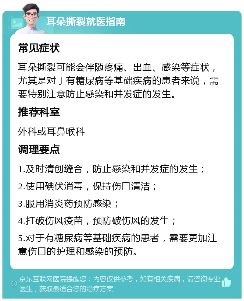 耳朵撕裂就医指南 常见症状 耳朵撕裂可能会伴随疼痛、出血、感染等症状，尤其是对于有糖尿病等基础疾病的患者来说，需要特别注意防止感染和并发症的发生。 推荐科室 外科或耳鼻喉科 调理要点 1.及时清创缝合，防止感染和并发症的发生； 2.使用碘伏消毒，保持伤口清洁； 3.服用消炎药预防感染； 4.打破伤风疫苗，预防破伤风的发生； 5.对于有糖尿病等基础疾病的患者，需要更加注意伤口的护理和感染的预防。