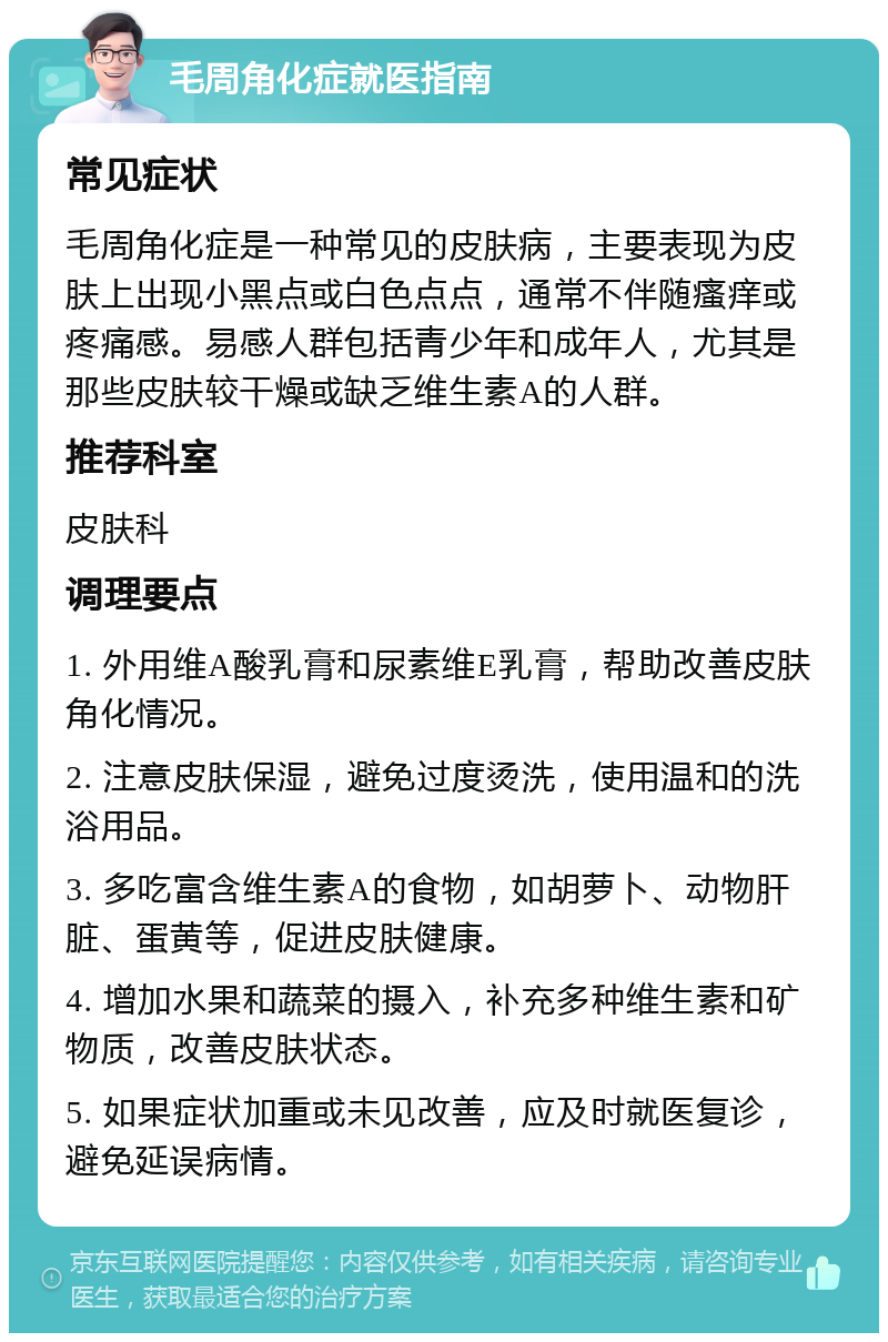 毛周角化症就医指南 常见症状 毛周角化症是一种常见的皮肤病，主要表现为皮肤上出现小黑点或白色点点，通常不伴随瘙痒或疼痛感。易感人群包括青少年和成年人，尤其是那些皮肤较干燥或缺乏维生素A的人群。 推荐科室 皮肤科 调理要点 1. 外用维A酸乳膏和尿素维E乳膏，帮助改善皮肤角化情况。 2. 注意皮肤保湿，避免过度烫洗，使用温和的洗浴用品。 3. 多吃富含维生素A的食物，如胡萝卜、动物肝脏、蛋黄等，促进皮肤健康。 4. 增加水果和蔬菜的摄入，补充多种维生素和矿物质，改善皮肤状态。 5. 如果症状加重或未见改善，应及时就医复诊，避免延误病情。