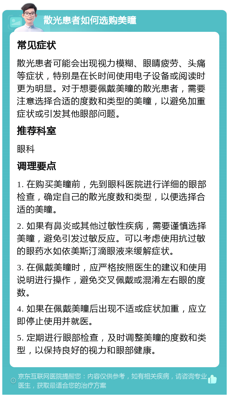 散光患者如何选购美瞳 常见症状 散光患者可能会出现视力模糊、眼睛疲劳、头痛等症状，特别是在长时间使用电子设备或阅读时更为明显。对于想要佩戴美瞳的散光患者，需要注意选择合适的度数和类型的美瞳，以避免加重症状或引发其他眼部问题。 推荐科室 眼科 调理要点 1. 在购买美瞳前，先到眼科医院进行详细的眼部检查，确定自己的散光度数和类型，以便选择合适的美瞳。 2. 如果有鼻炎或其他过敏性疾病，需要谨慎选择美瞳，避免引发过敏反应。可以考虑使用抗过敏的眼药水如依美斯汀滴眼液来缓解症状。 3. 在佩戴美瞳时，应严格按照医生的建议和使用说明进行操作，避免交叉佩戴或混淆左右眼的度数。 4. 如果在佩戴美瞳后出现不适或症状加重，应立即停止使用并就医。 5. 定期进行眼部检查，及时调整美瞳的度数和类型，以保持良好的视力和眼部健康。