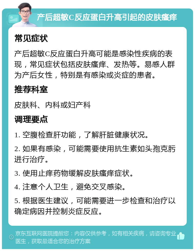 产后超敏C反应蛋白升高引起的皮肤瘙痒 常见症状 产后超敏C反应蛋白升高可能是感染性疾病的表现，常见症状包括皮肤瘙痒、发热等。易感人群为产后女性，特别是有感染或炎症的患者。 推荐科室 皮肤科、内科或妇产科 调理要点 1. 空腹检查肝功能，了解肝脏健康状况。 2. 如果有感染，可能需要使用抗生素如头孢克肟进行治疗。 3. 使用止痒药物缓解皮肤瘙痒症状。 4. 注意个人卫生，避免交叉感染。 5. 根据医生建议，可能需要进一步检查和治疗以确定病因并控制炎症反应。