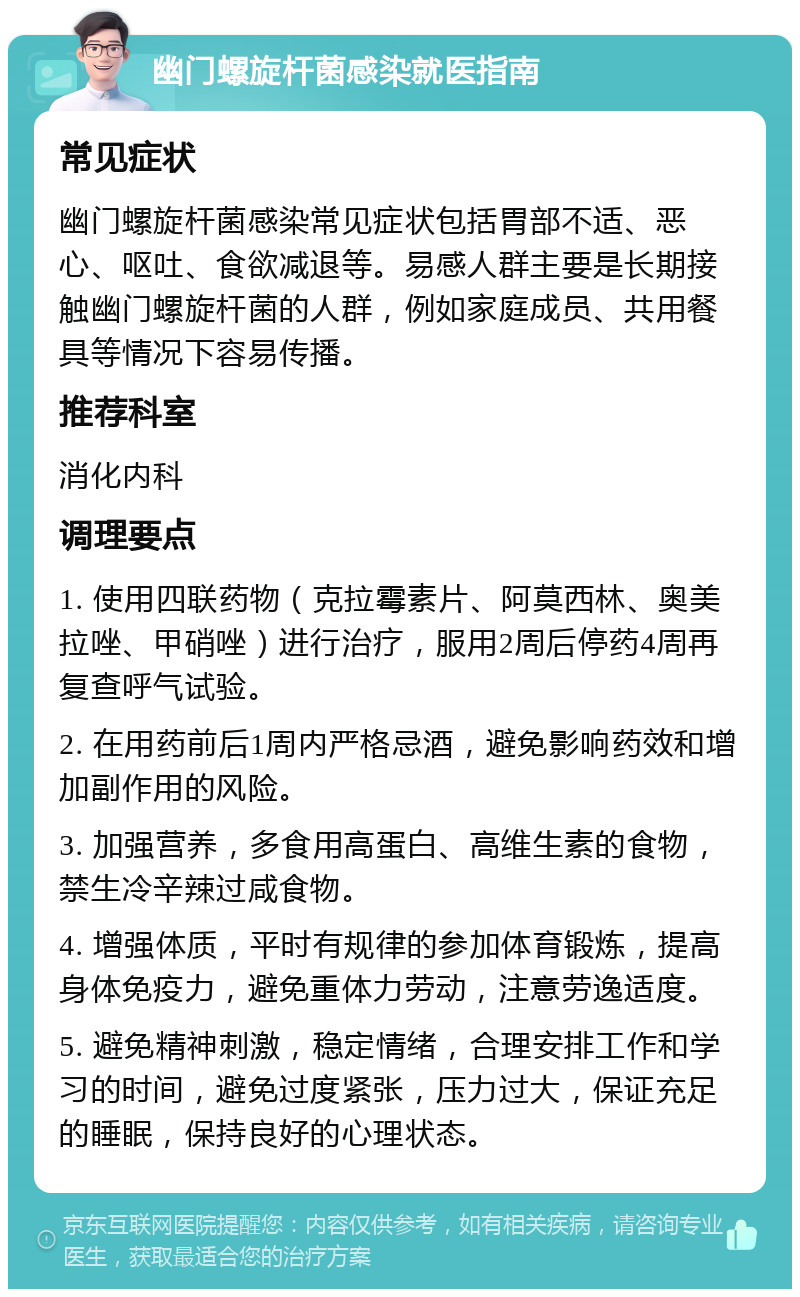 幽门螺旋杆菌感染就医指南 常见症状 幽门螺旋杆菌感染常见症状包括胃部不适、恶心、呕吐、食欲减退等。易感人群主要是长期接触幽门螺旋杆菌的人群，例如家庭成员、共用餐具等情况下容易传播。 推荐科室 消化内科 调理要点 1. 使用四联药物（克拉霉素片、阿莫西林、奥美拉唑、甲硝唑）进行治疗，服用2周后停药4周再复查呼气试验。 2. 在用药前后1周内严格忌酒，避免影响药效和增加副作用的风险。 3. 加强营养，多食用高蛋白、高维生素的食物，禁生冷辛辣过咸食物。 4. 增强体质，平时有规律的参加体育锻炼，提高身体免疫力，避免重体力劳动，注意劳逸适度。 5. 避免精神刺激，稳定情绪，合理安排工作和学习的时间，避免过度紧张，压力过大，保证充足的睡眠，保持良好的心理状态。