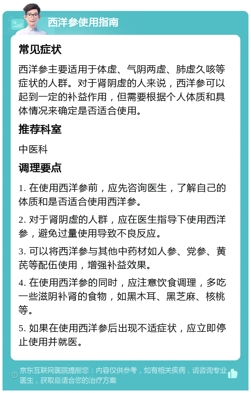 西洋参使用指南 常见症状 西洋参主要适用于体虚、气阴两虚、肺虚久咳等症状的人群。对于肾阴虚的人来说，西洋参可以起到一定的补益作用，但需要根据个人体质和具体情况来确定是否适合使用。 推荐科室 中医科 调理要点 1. 在使用西洋参前，应先咨询医生，了解自己的体质和是否适合使用西洋参。 2. 对于肾阴虚的人群，应在医生指导下使用西洋参，避免过量使用导致不良反应。 3. 可以将西洋参与其他中药材如人参、党参、黄芪等配伍使用，增强补益效果。 4. 在使用西洋参的同时，应注意饮食调理，多吃一些滋阴补肾的食物，如黑木耳、黑芝麻、核桃等。 5. 如果在使用西洋参后出现不适症状，应立即停止使用并就医。