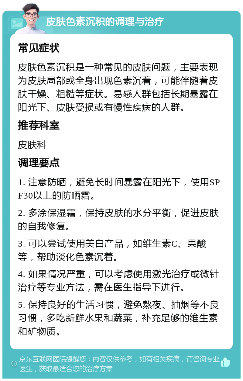 皮肤色素沉积的调理与治疗 常见症状 皮肤色素沉积是一种常见的皮肤问题，主要表现为皮肤局部或全身出现色素沉着，可能伴随着皮肤干燥、粗糙等症状。易感人群包括长期暴露在阳光下、皮肤受损或有慢性疾病的人群。 推荐科室 皮肤科 调理要点 1. 注意防晒，避免长时间暴露在阳光下，使用SPF30以上的防晒霜。 2. 多涂保湿霜，保持皮肤的水分平衡，促进皮肤的自我修复。 3. 可以尝试使用美白产品，如维生素C、果酸等，帮助淡化色素沉着。 4. 如果情况严重，可以考虑使用激光治疗或微针治疗等专业方法，需在医生指导下进行。 5. 保持良好的生活习惯，避免熬夜、抽烟等不良习惯，多吃新鲜水果和蔬菜，补充足够的维生素和矿物质。