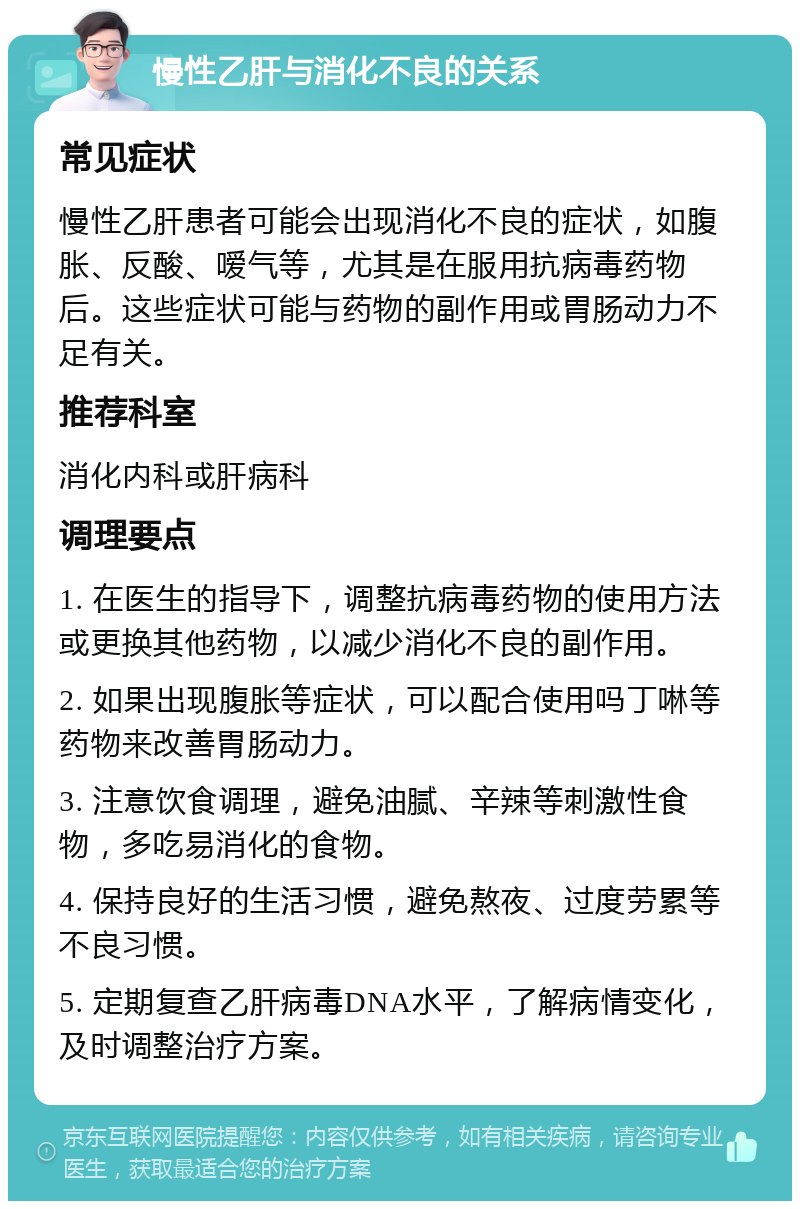 慢性乙肝与消化不良的关系 常见症状 慢性乙肝患者可能会出现消化不良的症状，如腹胀、反酸、嗳气等，尤其是在服用抗病毒药物后。这些症状可能与药物的副作用或胃肠动力不足有关。 推荐科室 消化内科或肝病科 调理要点 1. 在医生的指导下，调整抗病毒药物的使用方法或更换其他药物，以减少消化不良的副作用。 2. 如果出现腹胀等症状，可以配合使用吗丁啉等药物来改善胃肠动力。 3. 注意饮食调理，避免油腻、辛辣等刺激性食物，多吃易消化的食物。 4. 保持良好的生活习惯，避免熬夜、过度劳累等不良习惯。 5. 定期复查乙肝病毒DNA水平，了解病情变化，及时调整治疗方案。