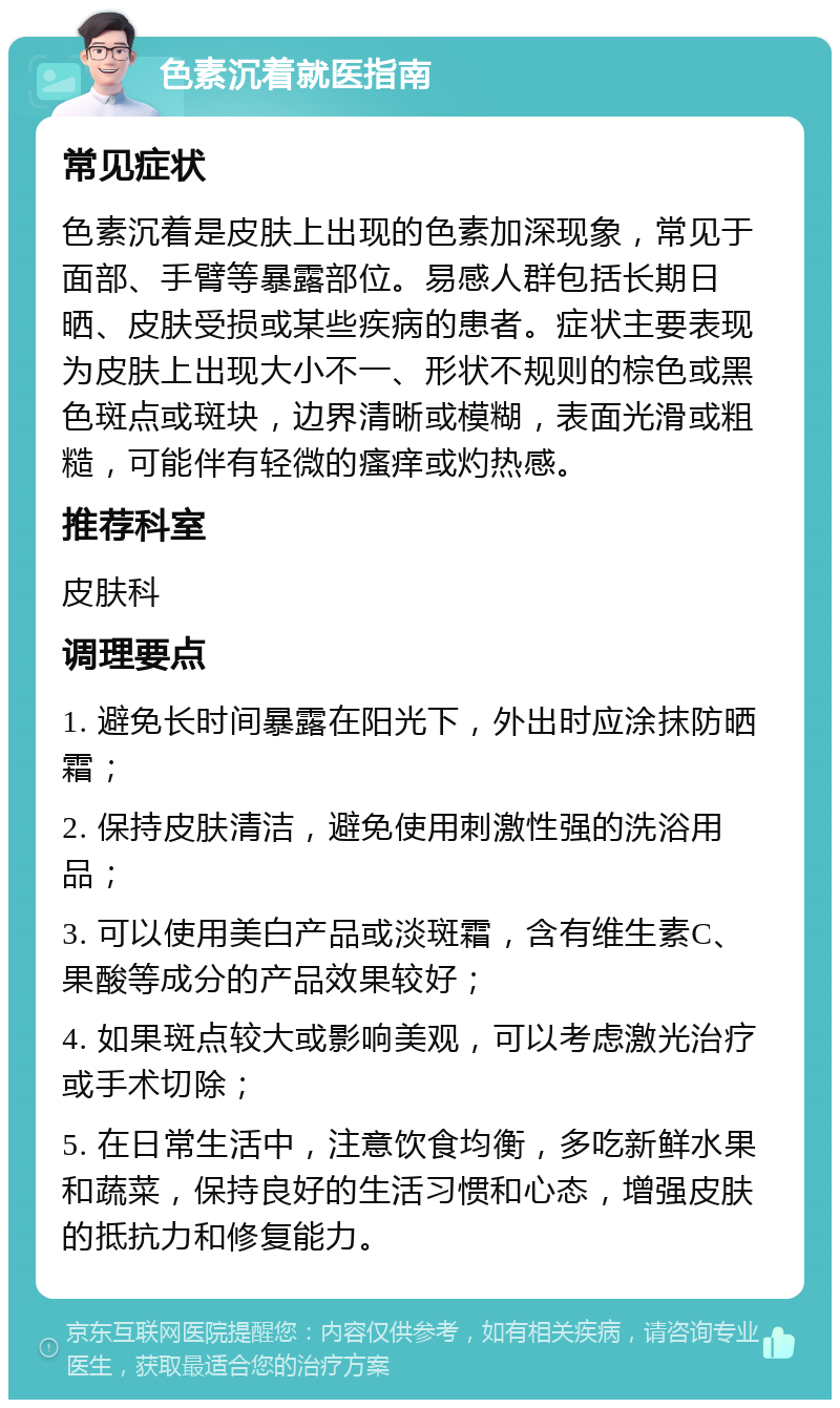 色素沉着就医指南 常见症状 色素沉着是皮肤上出现的色素加深现象，常见于面部、手臂等暴露部位。易感人群包括长期日晒、皮肤受损或某些疾病的患者。症状主要表现为皮肤上出现大小不一、形状不规则的棕色或黑色斑点或斑块，边界清晰或模糊，表面光滑或粗糙，可能伴有轻微的瘙痒或灼热感。 推荐科室 皮肤科 调理要点 1. 避免长时间暴露在阳光下，外出时应涂抹防晒霜； 2. 保持皮肤清洁，避免使用刺激性强的洗浴用品； 3. 可以使用美白产品或淡斑霜，含有维生素C、果酸等成分的产品效果较好； 4. 如果斑点较大或影响美观，可以考虑激光治疗或手术切除； 5. 在日常生活中，注意饮食均衡，多吃新鲜水果和蔬菜，保持良好的生活习惯和心态，增强皮肤的抵抗力和修复能力。