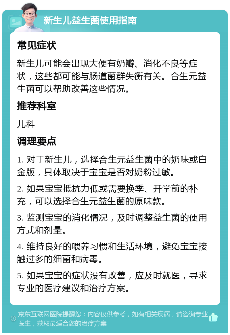 新生儿益生菌使用指南 常见症状 新生儿可能会出现大便有奶瓣、消化不良等症状，这些都可能与肠道菌群失衡有关。合生元益生菌可以帮助改善这些情况。 推荐科室 儿科 调理要点 1. 对于新生儿，选择合生元益生菌中的奶味或白金版，具体取决于宝宝是否对奶粉过敏。 2. 如果宝宝抵抗力低或需要换季、开学前的补充，可以选择合生元益生菌的原味款。 3. 监测宝宝的消化情况，及时调整益生菌的使用方式和剂量。 4. 维持良好的喂养习惯和生活环境，避免宝宝接触过多的细菌和病毒。 5. 如果宝宝的症状没有改善，应及时就医，寻求专业的医疗建议和治疗方案。