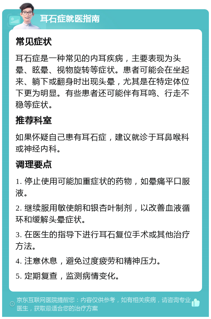 耳石症就医指南 常见症状 耳石症是一种常见的内耳疾病，主要表现为头晕、眩晕、视物旋转等症状。患者可能会在坐起来、躺下或翻身时出现头晕，尤其是在特定体位下更为明显。有些患者还可能伴有耳鸣、行走不稳等症状。 推荐科室 如果怀疑自己患有耳石症，建议就诊于耳鼻喉科或神经内科。 调理要点 1. 停止使用可能加重症状的药物，如晕痛平口服液。 2. 继续服用敏使朗和银杏叶制剂，以改善血液循环和缓解头晕症状。 3. 在医生的指导下进行耳石复位手术或其他治疗方法。 4. 注意休息，避免过度疲劳和精神压力。 5. 定期复查，监测病情变化。