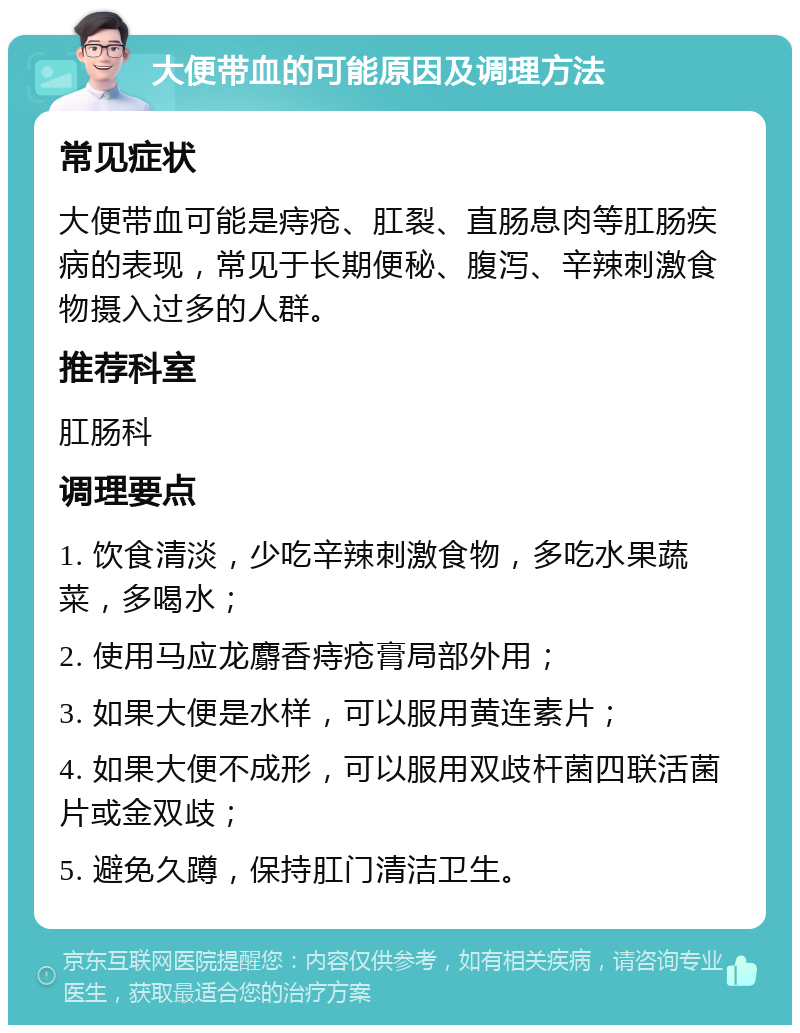 大便带血的可能原因及调理方法 常见症状 大便带血可能是痔疮、肛裂、直肠息肉等肛肠疾病的表现，常见于长期便秘、腹泻、辛辣刺激食物摄入过多的人群。 推荐科室 肛肠科 调理要点 1. 饮食清淡，少吃辛辣刺激食物，多吃水果蔬菜，多喝水； 2. 使用马应龙麝香痔疮膏局部外用； 3. 如果大便是水样，可以服用黄连素片； 4. 如果大便不成形，可以服用双歧杆菌四联活菌片或金双歧； 5. 避免久蹲，保持肛门清洁卫生。