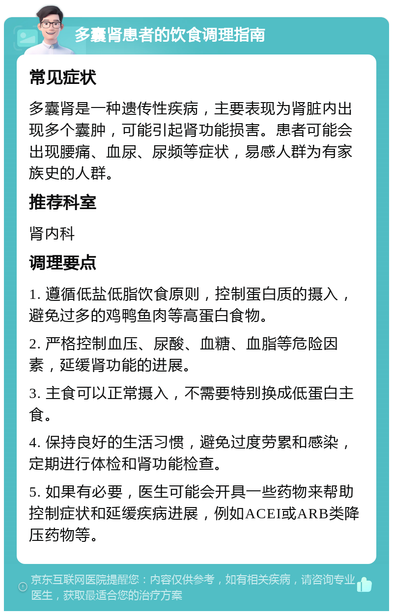 多囊肾患者的饮食调理指南 常见症状 多囊肾是一种遗传性疾病，主要表现为肾脏内出现多个囊肿，可能引起肾功能损害。患者可能会出现腰痛、血尿、尿频等症状，易感人群为有家族史的人群。 推荐科室 肾内科 调理要点 1. 遵循低盐低脂饮食原则，控制蛋白质的摄入，避免过多的鸡鸭鱼肉等高蛋白食物。 2. 严格控制血压、尿酸、血糖、血脂等危险因素，延缓肾功能的进展。 3. 主食可以正常摄入，不需要特别换成低蛋白主食。 4. 保持良好的生活习惯，避免过度劳累和感染，定期进行体检和肾功能检查。 5. 如果有必要，医生可能会开具一些药物来帮助控制症状和延缓疾病进展，例如ACEI或ARB类降压药物等。