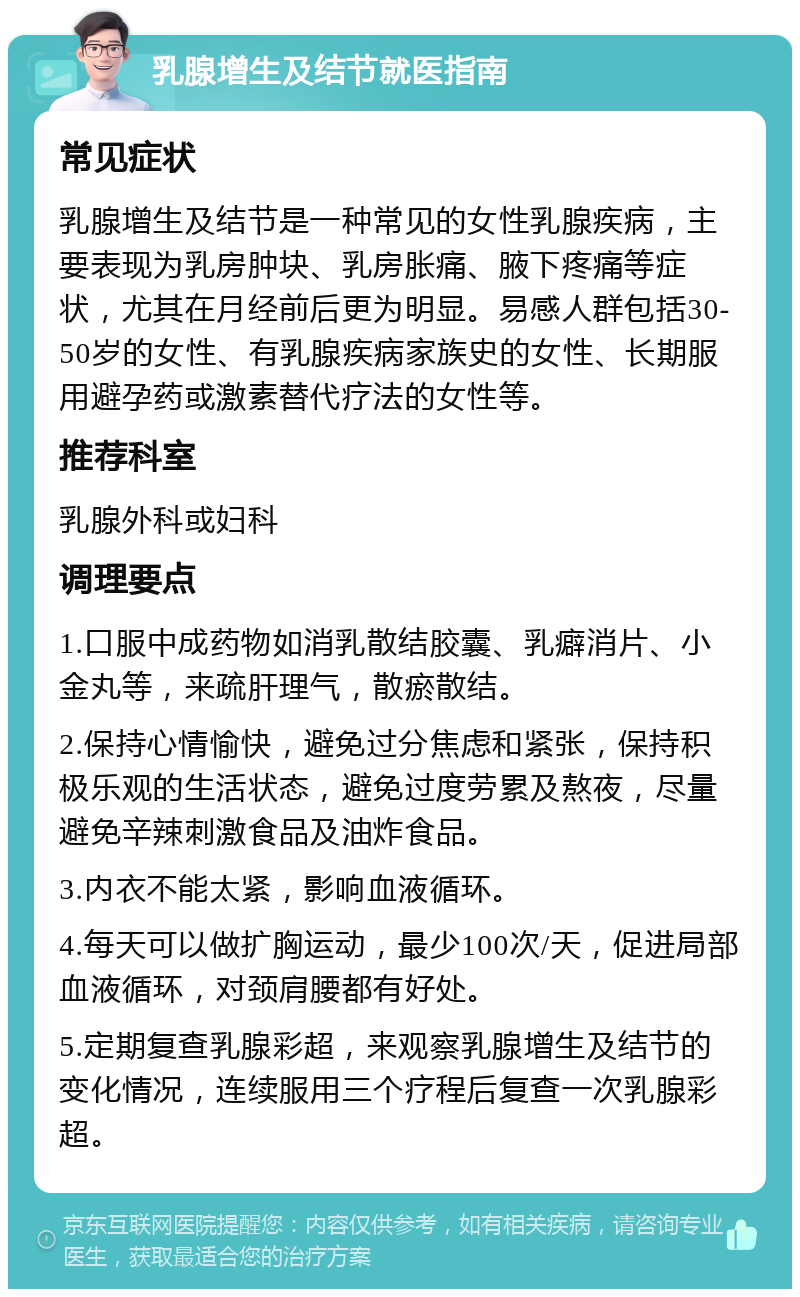 乳腺增生及结节就医指南 常见症状 乳腺增生及结节是一种常见的女性乳腺疾病，主要表现为乳房肿块、乳房胀痛、腋下疼痛等症状，尤其在月经前后更为明显。易感人群包括30-50岁的女性、有乳腺疾病家族史的女性、长期服用避孕药或激素替代疗法的女性等。 推荐科室 乳腺外科或妇科 调理要点 1.口服中成药物如消乳散结胶囊、乳癖消片、小金丸等，来疏肝理气，散瘀散结。 2.保持心情愉快，避免过分焦虑和紧张，保持积极乐观的生活状态，避免过度劳累及熬夜，尽量避免辛辣刺激食品及油炸食品。 3.内衣不能太紧，影响血液循环。 4.每天可以做扩胸运动，最少100次/天，促进局部血液循环，对颈肩腰都有好处。 5.定期复查乳腺彩超，来观察乳腺增生及结节的变化情况，连续服用三个疗程后复查一次乳腺彩超。