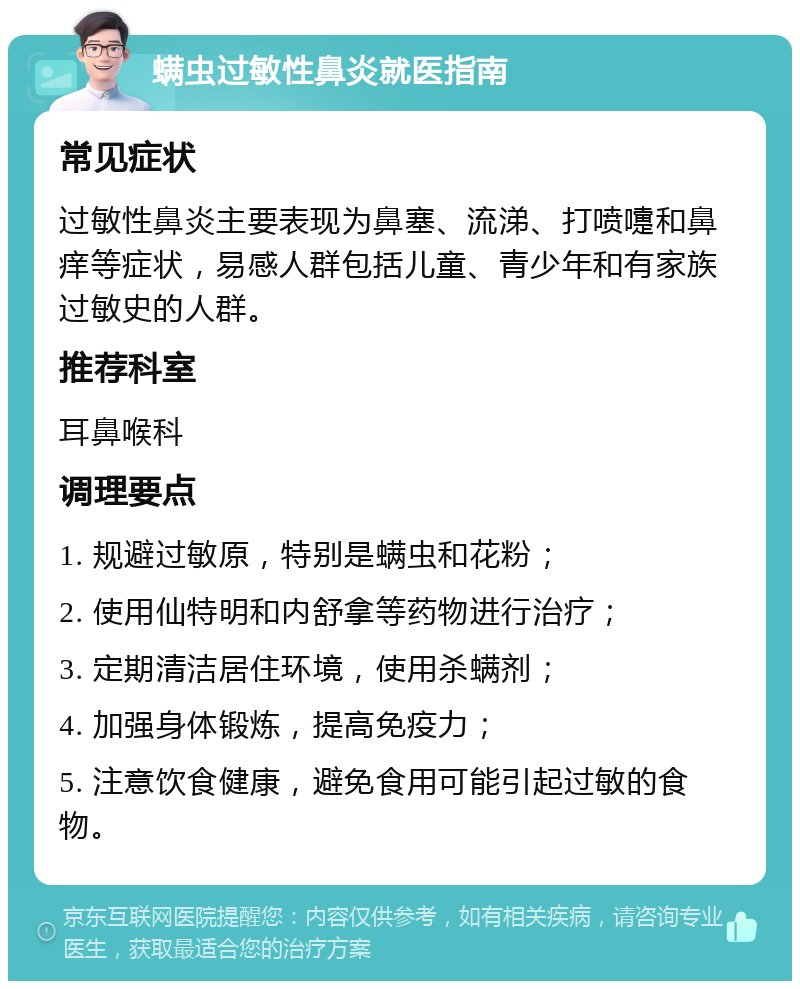 螨虫过敏性鼻炎就医指南 常见症状 过敏性鼻炎主要表现为鼻塞、流涕、打喷嚏和鼻痒等症状，易感人群包括儿童、青少年和有家族过敏史的人群。 推荐科室 耳鼻喉科 调理要点 1. 规避过敏原，特别是螨虫和花粉； 2. 使用仙特明和内舒拿等药物进行治疗； 3. 定期清洁居住环境，使用杀螨剂； 4. 加强身体锻炼，提高免疫力； 5. 注意饮食健康，避免食用可能引起过敏的食物。