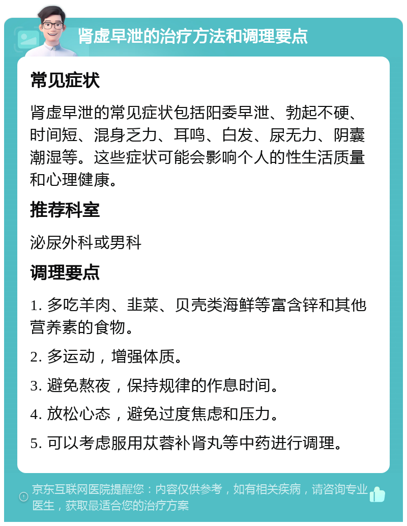 肾虚早泄的治疗方法和调理要点 常见症状 肾虚早泄的常见症状包括阳委早泄、勃起不硬、时间短、混身乏力、耳鸣、白发、尿无力、阴囊潮湿等。这些症状可能会影响个人的性生活质量和心理健康。 推荐科室 泌尿外科或男科 调理要点 1. 多吃羊肉、韭菜、贝壳类海鲜等富含锌和其他营养素的食物。 2. 多运动，增强体质。 3. 避免熬夜，保持规律的作息时间。 4. 放松心态，避免过度焦虑和压力。 5. 可以考虑服用苁蓉补肾丸等中药进行调理。