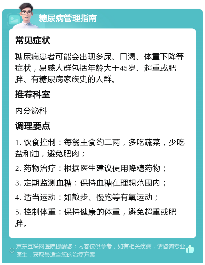 糖尿病管理指南 常见症状 糖尿病患者可能会出现多尿、口渴、体重下降等症状，易感人群包括年龄大于45岁、超重或肥胖、有糖尿病家族史的人群。 推荐科室 内分泌科 调理要点 1. 饮食控制：每餐主食约二两，多吃蔬菜，少吃盐和油，避免肥肉； 2. 药物治疗：根据医生建议使用降糖药物； 3. 定期监测血糖：保持血糖在理想范围内； 4. 适当运动：如散步、慢跑等有氧运动； 5. 控制体重：保持健康的体重，避免超重或肥胖。