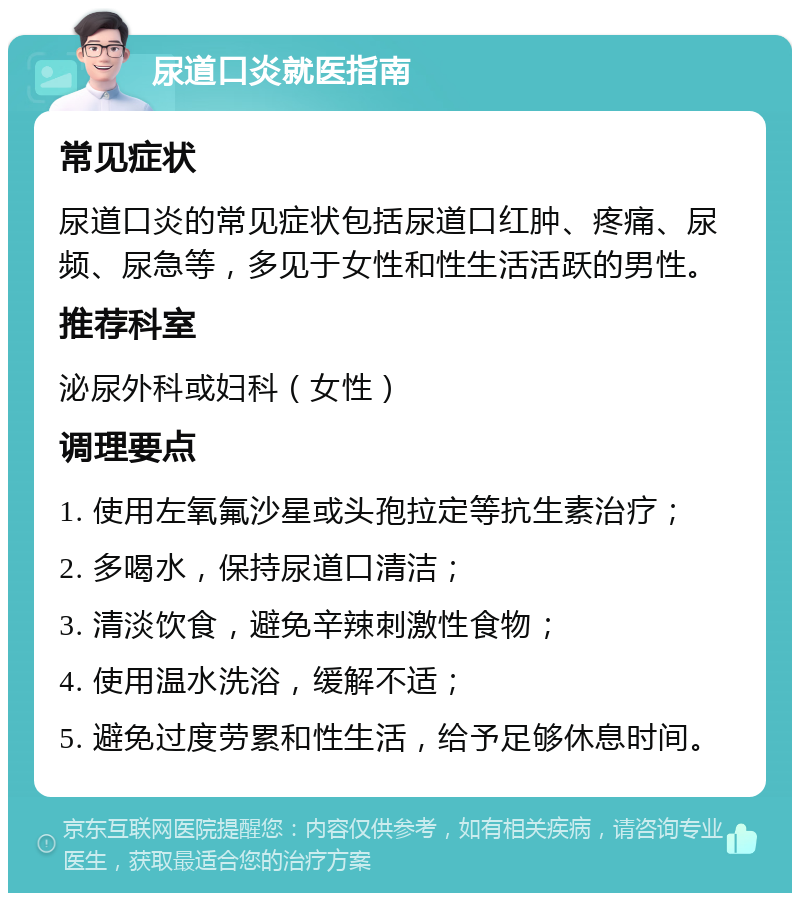 尿道口炎就医指南 常见症状 尿道口炎的常见症状包括尿道口红肿、疼痛、尿频、尿急等，多见于女性和性生活活跃的男性。 推荐科室 泌尿外科或妇科（女性） 调理要点 1. 使用左氧氟沙星或头孢拉定等抗生素治疗； 2. 多喝水，保持尿道口清洁； 3. 清淡饮食，避免辛辣刺激性食物； 4. 使用温水洗浴，缓解不适； 5. 避免过度劳累和性生活，给予足够休息时间。