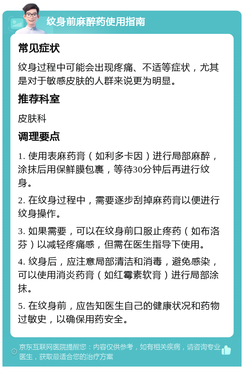 纹身前麻醉药使用指南 常见症状 纹身过程中可能会出现疼痛、不适等症状，尤其是对于敏感皮肤的人群来说更为明显。 推荐科室 皮肤科 调理要点 1. 使用表麻药膏（如利多卡因）进行局部麻醉，涂抹后用保鲜膜包裹，等待30分钟后再进行纹身。 2. 在纹身过程中，需要逐步刮掉麻药膏以便进行纹身操作。 3. 如果需要，可以在纹身前口服止疼药（如布洛芬）以减轻疼痛感，但需在医生指导下使用。 4. 纹身后，应注意局部清洁和消毒，避免感染，可以使用消炎药膏（如红霉素软膏）进行局部涂抹。 5. 在纹身前，应告知医生自己的健康状况和药物过敏史，以确保用药安全。