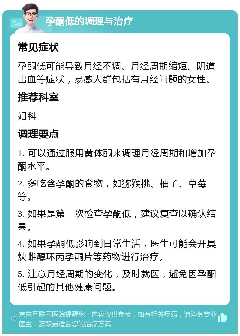 孕酮低的调理与治疗 常见症状 孕酮低可能导致月经不调、月经周期缩短、阴道出血等症状，易感人群包括有月经问题的女性。 推荐科室 妇科 调理要点 1. 可以通过服用黄体酮来调理月经周期和增加孕酮水平。 2. 多吃含孕酮的食物，如猕猴桃、柚子、草莓等。 3. 如果是第一次检查孕酮低，建议复查以确认结果。 4. 如果孕酮低影响到日常生活，医生可能会开具炔雌醇环丙孕酮片等药物进行治疗。 5. 注意月经周期的变化，及时就医，避免因孕酮低引起的其他健康问题。