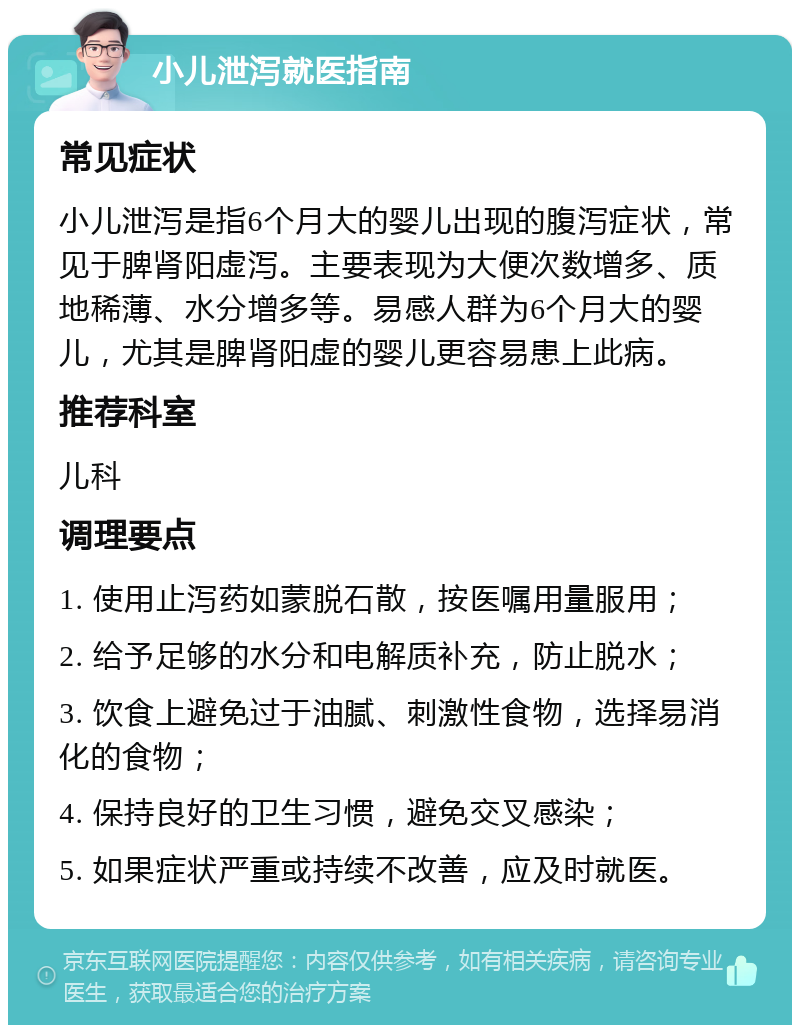 小儿泄泻就医指南 常见症状 小儿泄泻是指6个月大的婴儿出现的腹泻症状，常见于脾肾阳虚泻。主要表现为大便次数增多、质地稀薄、水分增多等。易感人群为6个月大的婴儿，尤其是脾肾阳虚的婴儿更容易患上此病。 推荐科室 儿科 调理要点 1. 使用止泻药如蒙脱石散，按医嘱用量服用； 2. 给予足够的水分和电解质补充，防止脱水； 3. 饮食上避免过于油腻、刺激性食物，选择易消化的食物； 4. 保持良好的卫生习惯，避免交叉感染； 5. 如果症状严重或持续不改善，应及时就医。