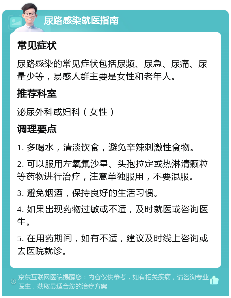 尿路感染就医指南 常见症状 尿路感染的常见症状包括尿频、尿急、尿痛、尿量少等，易感人群主要是女性和老年人。 推荐科室 泌尿外科或妇科（女性） 调理要点 1. 多喝水，清淡饮食，避免辛辣刺激性食物。 2. 可以服用左氧氟沙星、头孢拉定或热淋清颗粒等药物进行治疗，注意单独服用，不要混服。 3. 避免烟酒，保持良好的生活习惯。 4. 如果出现药物过敏或不适，及时就医或咨询医生。 5. 在用药期间，如有不适，建议及时线上咨询或去医院就诊。