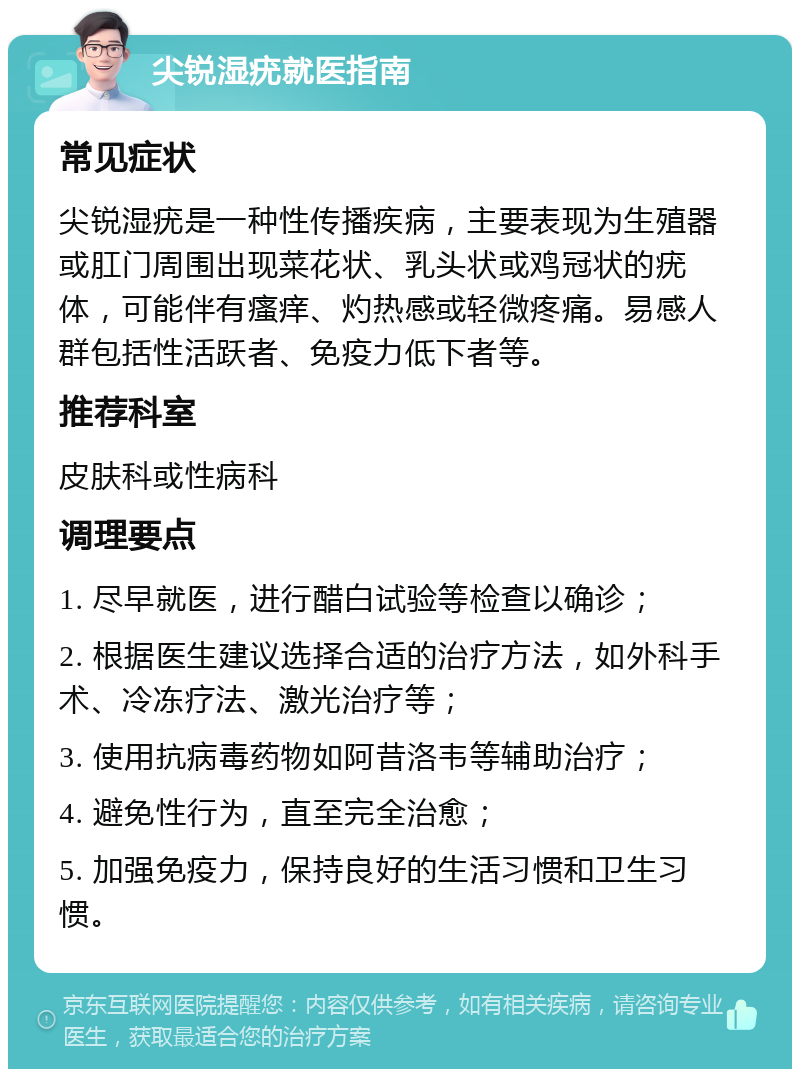 尖锐湿疣就医指南 常见症状 尖锐湿疣是一种性传播疾病，主要表现为生殖器或肛门周围出现菜花状、乳头状或鸡冠状的疣体，可能伴有瘙痒、灼热感或轻微疼痛。易感人群包括性活跃者、免疫力低下者等。 推荐科室 皮肤科或性病科 调理要点 1. 尽早就医，进行醋白试验等检查以确诊； 2. 根据医生建议选择合适的治疗方法，如外科手术、冷冻疗法、激光治疗等； 3. 使用抗病毒药物如阿昔洛韦等辅助治疗； 4. 避免性行为，直至完全治愈； 5. 加强免疫力，保持良好的生活习惯和卫生习惯。