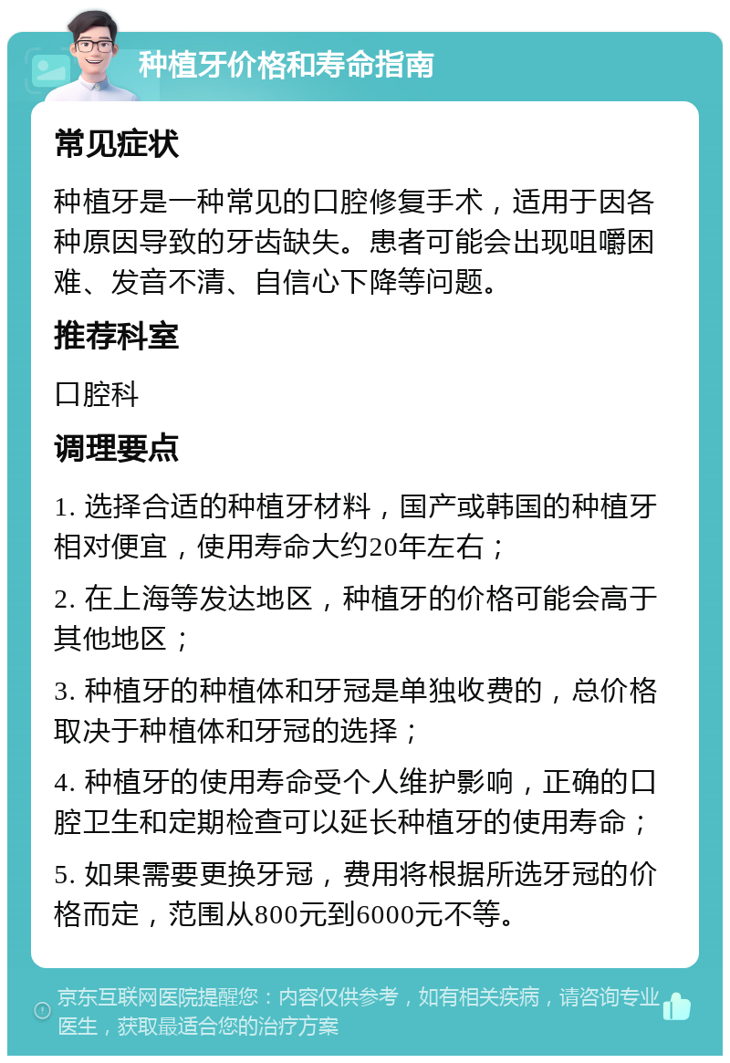 种植牙价格和寿命指南 常见症状 种植牙是一种常见的口腔修复手术，适用于因各种原因导致的牙齿缺失。患者可能会出现咀嚼困难、发音不清、自信心下降等问题。 推荐科室 口腔科 调理要点 1. 选择合适的种植牙材料，国产或韩国的种植牙相对便宜，使用寿命大约20年左右； 2. 在上海等发达地区，种植牙的价格可能会高于其他地区； 3. 种植牙的种植体和牙冠是单独收费的，总价格取决于种植体和牙冠的选择； 4. 种植牙的使用寿命受个人维护影响，正确的口腔卫生和定期检查可以延长种植牙的使用寿命； 5. 如果需要更换牙冠，费用将根据所选牙冠的价格而定，范围从800元到6000元不等。