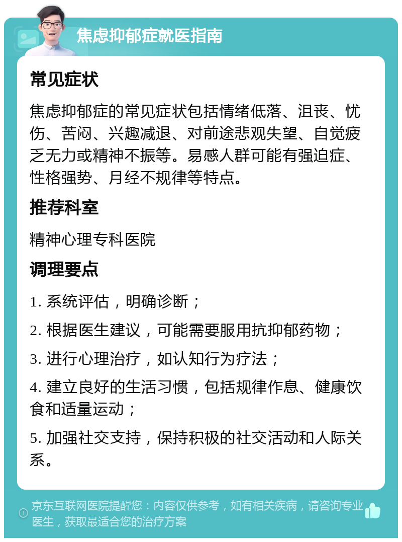 焦虑抑郁症就医指南 常见症状 焦虑抑郁症的常见症状包括情绪低落、沮丧、忧伤、苦闷、兴趣减退、对前途悲观失望、自觉疲乏无力或精神不振等。易感人群可能有强迫症、性格强势、月经不规律等特点。 推荐科室 精神心理专科医院 调理要点 1. 系统评估，明确诊断； 2. 根据医生建议，可能需要服用抗抑郁药物； 3. 进行心理治疗，如认知行为疗法； 4. 建立良好的生活习惯，包括规律作息、健康饮食和适量运动； 5. 加强社交支持，保持积极的社交活动和人际关系。