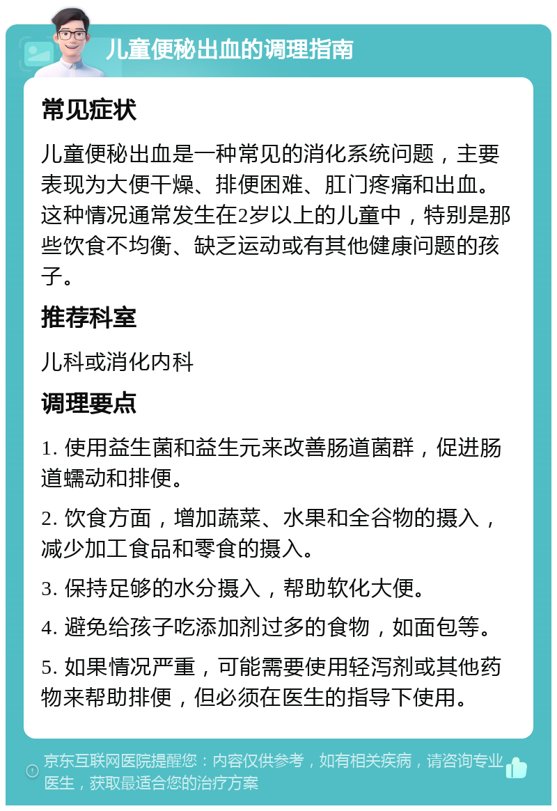 儿童便秘出血的调理指南 常见症状 儿童便秘出血是一种常见的消化系统问题，主要表现为大便干燥、排便困难、肛门疼痛和出血。这种情况通常发生在2岁以上的儿童中，特别是那些饮食不均衡、缺乏运动或有其他健康问题的孩子。 推荐科室 儿科或消化内科 调理要点 1. 使用益生菌和益生元来改善肠道菌群，促进肠道蠕动和排便。 2. 饮食方面，增加蔬菜、水果和全谷物的摄入，减少加工食品和零食的摄入。 3. 保持足够的水分摄入，帮助软化大便。 4. 避免给孩子吃添加剂过多的食物，如面包等。 5. 如果情况严重，可能需要使用轻泻剂或其他药物来帮助排便，但必须在医生的指导下使用。