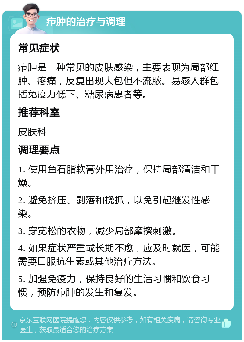 疖肿的治疗与调理 常见症状 疖肿是一种常见的皮肤感染，主要表现为局部红肿、疼痛，反复出现大包但不流脓。易感人群包括免疫力低下、糖尿病患者等。 推荐科室 皮肤科 调理要点 1. 使用鱼石脂软膏外用治疗，保持局部清洁和干燥。 2. 避免挤压、剥落和挠抓，以免引起继发性感染。 3. 穿宽松的衣物，减少局部摩擦刺激。 4. 如果症状严重或长期不愈，应及时就医，可能需要口服抗生素或其他治疗方法。 5. 加强免疫力，保持良好的生活习惯和饮食习惯，预防疖肿的发生和复发。