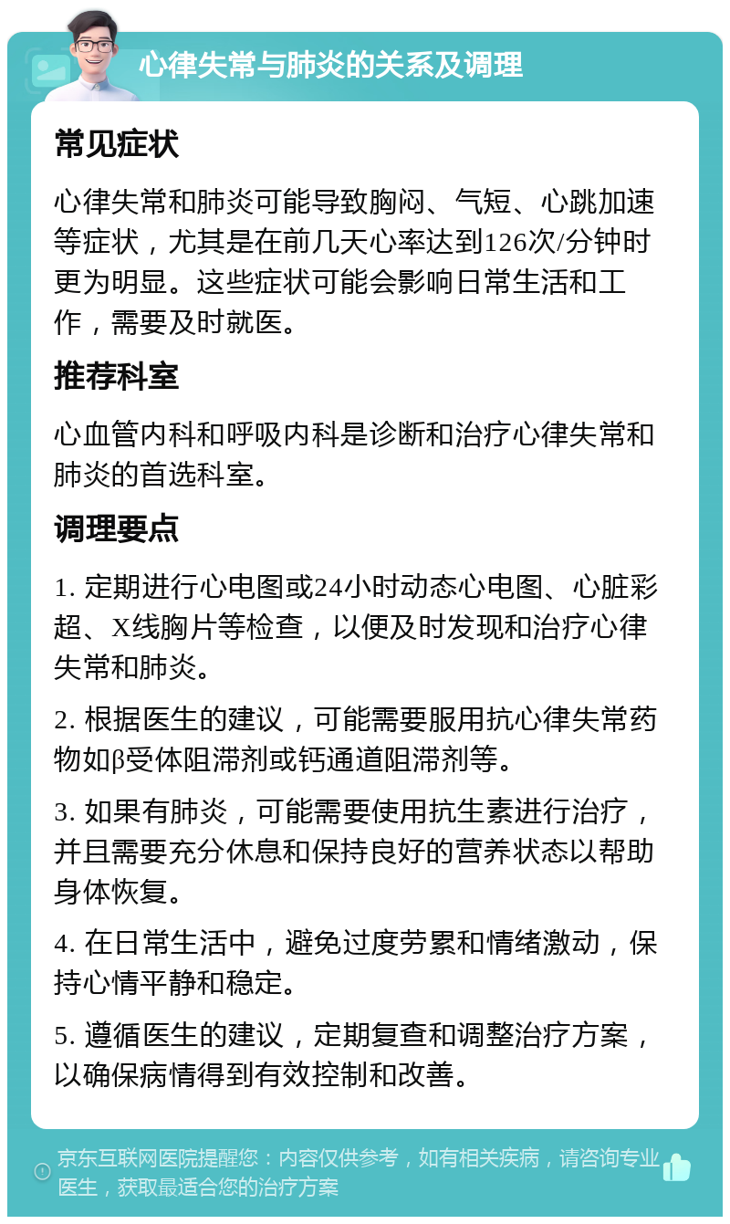 心律失常与肺炎的关系及调理 常见症状 心律失常和肺炎可能导致胸闷、气短、心跳加速等症状，尤其是在前几天心率达到126次/分钟时更为明显。这些症状可能会影响日常生活和工作，需要及时就医。 推荐科室 心血管内科和呼吸内科是诊断和治疗心律失常和肺炎的首选科室。 调理要点 1. 定期进行心电图或24小时动态心电图、心脏彩超、X线胸片等检查，以便及时发现和治疗心律失常和肺炎。 2. 根据医生的建议，可能需要服用抗心律失常药物如β受体阻滞剂或钙通道阻滞剂等。 3. 如果有肺炎，可能需要使用抗生素进行治疗，并且需要充分休息和保持良好的营养状态以帮助身体恢复。 4. 在日常生活中，避免过度劳累和情绪激动，保持心情平静和稳定。 5. 遵循医生的建议，定期复查和调整治疗方案，以确保病情得到有效控制和改善。