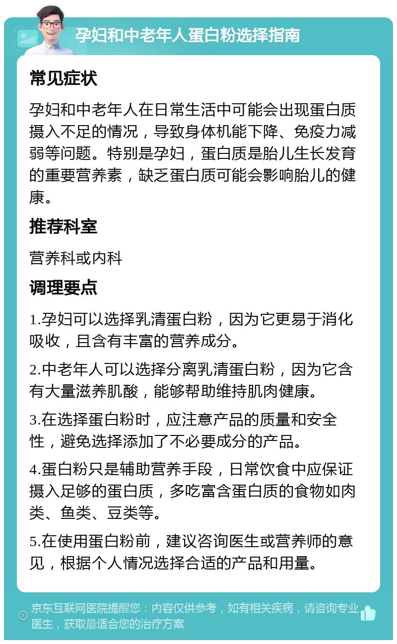 孕妇和中老年人蛋白粉选择指南 常见症状 孕妇和中老年人在日常生活中可能会出现蛋白质摄入不足的情况，导致身体机能下降、免疫力减弱等问题。特别是孕妇，蛋白质是胎儿生长发育的重要营养素，缺乏蛋白质可能会影响胎儿的健康。 推荐科室 营养科或内科 调理要点 1.孕妇可以选择乳清蛋白粉，因为它更易于消化吸收，且含有丰富的营养成分。 2.中老年人可以选择分离乳清蛋白粉，因为它含有大量滋养肌酸，能够帮助维持肌肉健康。 3.在选择蛋白粉时，应注意产品的质量和安全性，避免选择添加了不必要成分的产品。 4.蛋白粉只是辅助营养手段，日常饮食中应保证摄入足够的蛋白质，多吃富含蛋白质的食物如肉类、鱼类、豆类等。 5.在使用蛋白粉前，建议咨询医生或营养师的意见，根据个人情况选择合适的产品和用量。