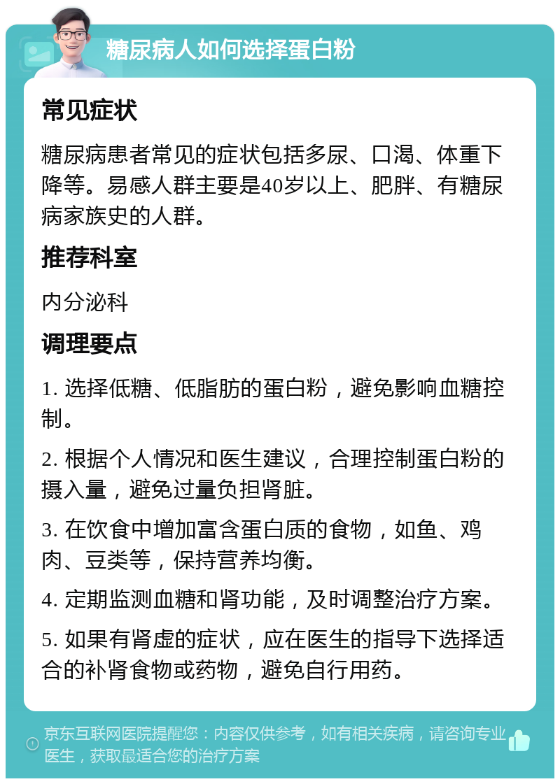 糖尿病人如何选择蛋白粉 常见症状 糖尿病患者常见的症状包括多尿、口渴、体重下降等。易感人群主要是40岁以上、肥胖、有糖尿病家族史的人群。 推荐科室 内分泌科 调理要点 1. 选择低糖、低脂肪的蛋白粉，避免影响血糖控制。 2. 根据个人情况和医生建议，合理控制蛋白粉的摄入量，避免过量负担肾脏。 3. 在饮食中增加富含蛋白质的食物，如鱼、鸡肉、豆类等，保持营养均衡。 4. 定期监测血糖和肾功能，及时调整治疗方案。 5. 如果有肾虚的症状，应在医生的指导下选择适合的补肾食物或药物，避免自行用药。