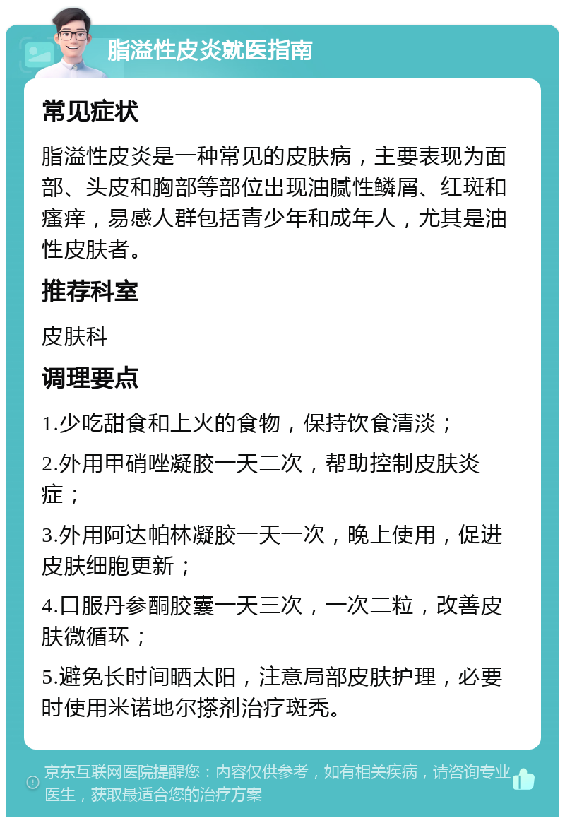 脂溢性皮炎就医指南 常见症状 脂溢性皮炎是一种常见的皮肤病，主要表现为面部、头皮和胸部等部位出现油腻性鳞屑、红斑和瘙痒，易感人群包括青少年和成年人，尤其是油性皮肤者。 推荐科室 皮肤科 调理要点 1.少吃甜食和上火的食物，保持饮食清淡； 2.外用甲硝唑凝胶一天二次，帮助控制皮肤炎症； 3.外用阿达帕林凝胶一天一次，晚上使用，促进皮肤细胞更新； 4.口服丹参酮胶囊一天三次，一次二粒，改善皮肤微循环； 5.避免长时间晒太阳，注意局部皮肤护理，必要时使用米诺地尔搽剂治疗斑秃。