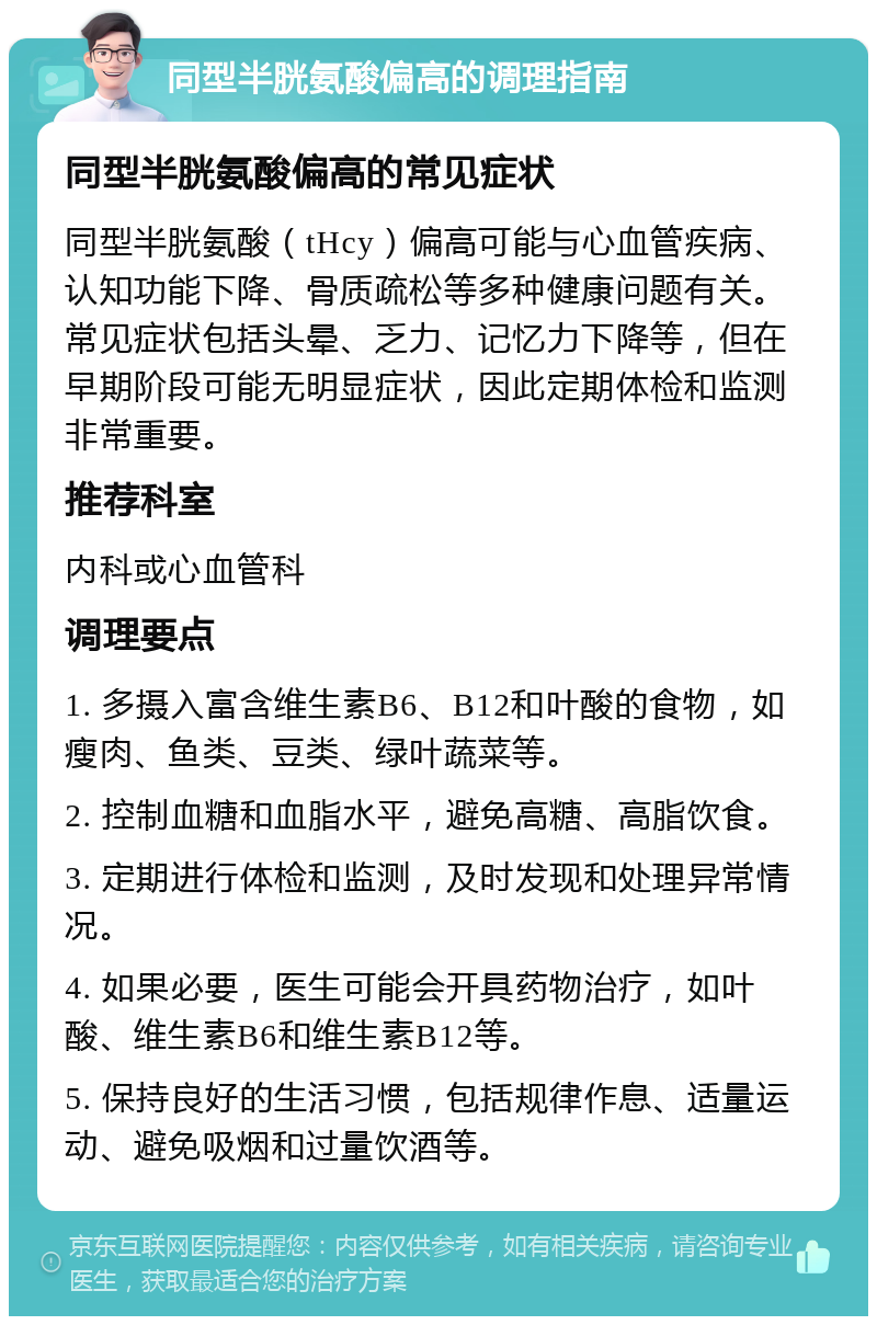 同型半胱氨酸偏高的调理指南 同型半胱氨酸偏高的常见症状 同型半胱氨酸（tHcy）偏高可能与心血管疾病、认知功能下降、骨质疏松等多种健康问题有关。常见症状包括头晕、乏力、记忆力下降等，但在早期阶段可能无明显症状，因此定期体检和监测非常重要。 推荐科室 内科或心血管科 调理要点 1. 多摄入富含维生素B6、B12和叶酸的食物，如瘦肉、鱼类、豆类、绿叶蔬菜等。 2. 控制血糖和血脂水平，避免高糖、高脂饮食。 3. 定期进行体检和监测，及时发现和处理异常情况。 4. 如果必要，医生可能会开具药物治疗，如叶酸、维生素B6和维生素B12等。 5. 保持良好的生活习惯，包括规律作息、适量运动、避免吸烟和过量饮酒等。