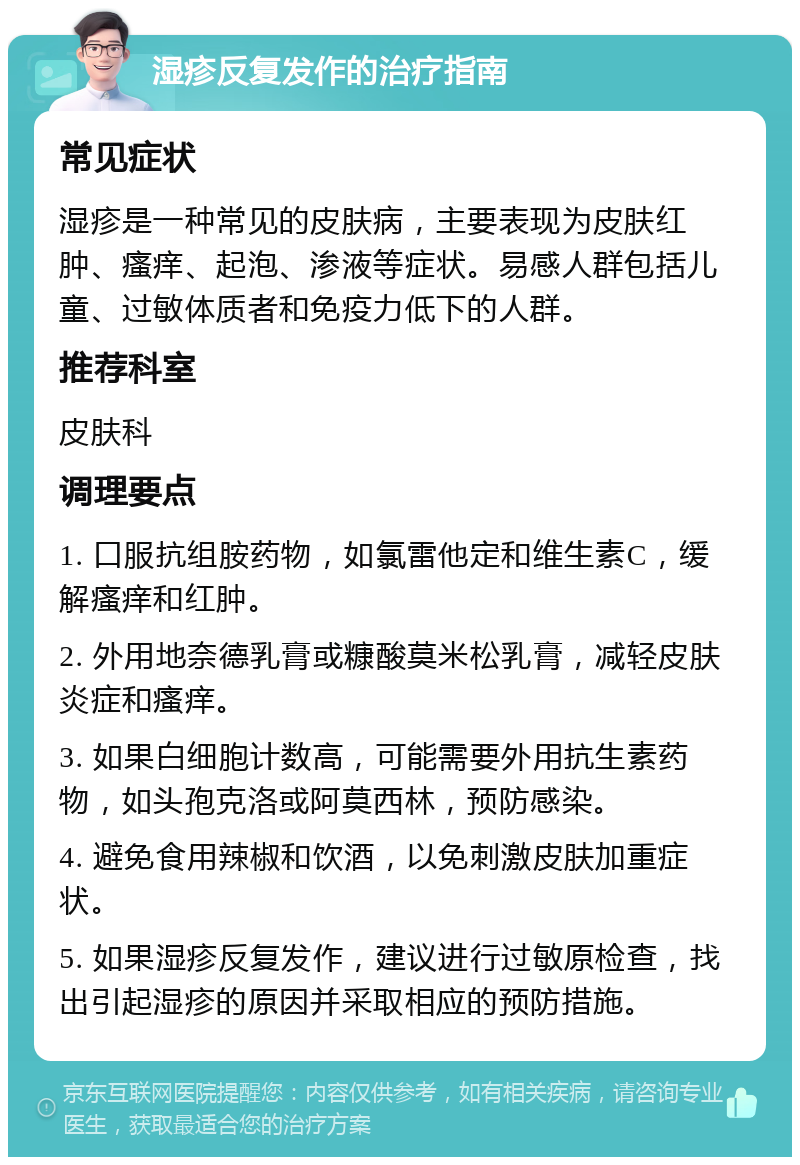 湿疹反复发作的治疗指南 常见症状 湿疹是一种常见的皮肤病，主要表现为皮肤红肿、瘙痒、起泡、渗液等症状。易感人群包括儿童、过敏体质者和免疫力低下的人群。 推荐科室 皮肤科 调理要点 1. 口服抗组胺药物，如氯雷他定和维生素C，缓解瘙痒和红肿。 2. 外用地奈德乳膏或糠酸莫米松乳膏，减轻皮肤炎症和瘙痒。 3. 如果白细胞计数高，可能需要外用抗生素药物，如头孢克洛或阿莫西林，预防感染。 4. 避免食用辣椒和饮酒，以免刺激皮肤加重症状。 5. 如果湿疹反复发作，建议进行过敏原检查，找出引起湿疹的原因并采取相应的预防措施。