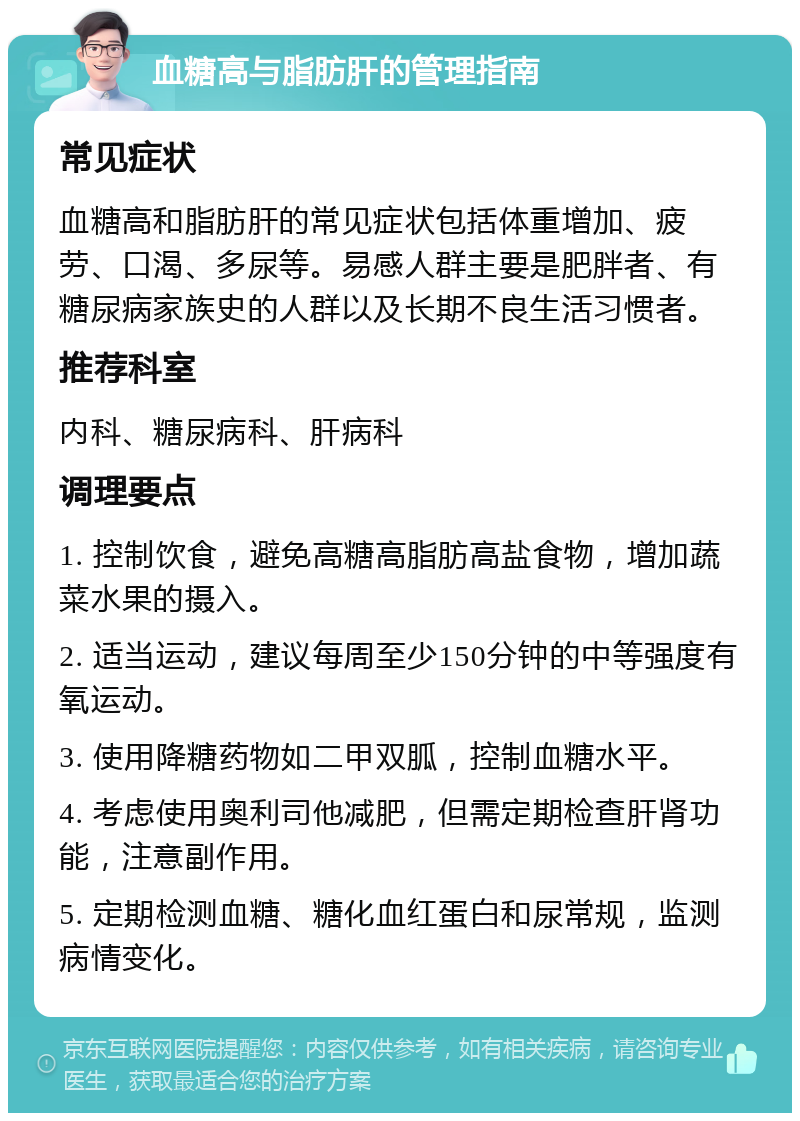 血糖高与脂肪肝的管理指南 常见症状 血糖高和脂肪肝的常见症状包括体重增加、疲劳、口渴、多尿等。易感人群主要是肥胖者、有糖尿病家族史的人群以及长期不良生活习惯者。 推荐科室 内科、糖尿病科、肝病科 调理要点 1. 控制饮食，避免高糖高脂肪高盐食物，增加蔬菜水果的摄入。 2. 适当运动，建议每周至少150分钟的中等强度有氧运动。 3. 使用降糖药物如二甲双胍，控制血糖水平。 4. 考虑使用奥利司他减肥，但需定期检查肝肾功能，注意副作用。 5. 定期检测血糖、糖化血红蛋白和尿常规，监测病情变化。