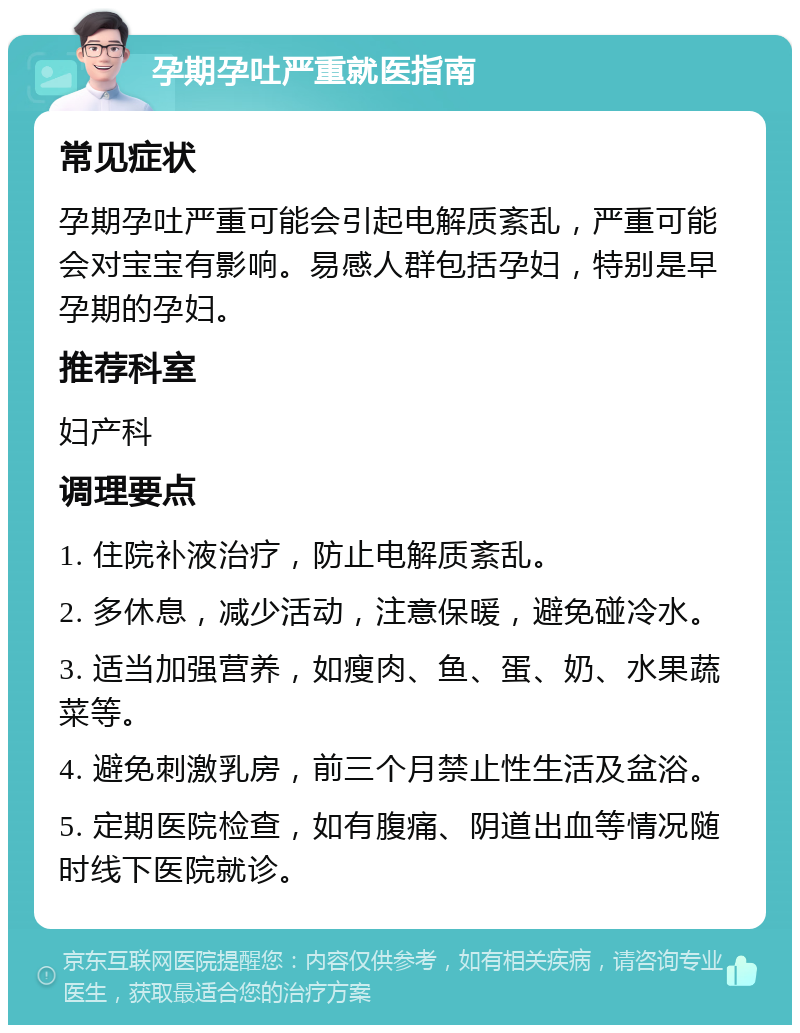 孕期孕吐严重就医指南 常见症状 孕期孕吐严重可能会引起电解质紊乱，严重可能会对宝宝有影响。易感人群包括孕妇，特别是早孕期的孕妇。 推荐科室 妇产科 调理要点 1. 住院补液治疗，防止电解质紊乱。 2. 多休息，减少活动，注意保暖，避免碰冷水。 3. 适当加强营养，如瘦肉、鱼、蛋、奶、水果蔬菜等。 4. 避免刺激乳房，前三个月禁止性生活及盆浴。 5. 定期医院检查，如有腹痛、阴道出血等情况随时线下医院就诊。