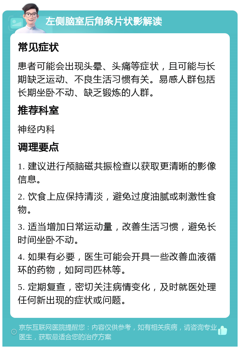 左侧脑室后角条片状影解读 常见症状 患者可能会出现头晕、头痛等症状，且可能与长期缺乏运动、不良生活习惯有关。易感人群包括长期坐卧不动、缺乏锻炼的人群。 推荐科室 神经内科 调理要点 1. 建议进行颅脑磁共振检查以获取更清晰的影像信息。 2. 饮食上应保持清淡，避免过度油腻或刺激性食物。 3. 适当增加日常运动量，改善生活习惯，避免长时间坐卧不动。 4. 如果有必要，医生可能会开具一些改善血液循环的药物，如阿司匹林等。 5. 定期复查，密切关注病情变化，及时就医处理任何新出现的症状或问题。