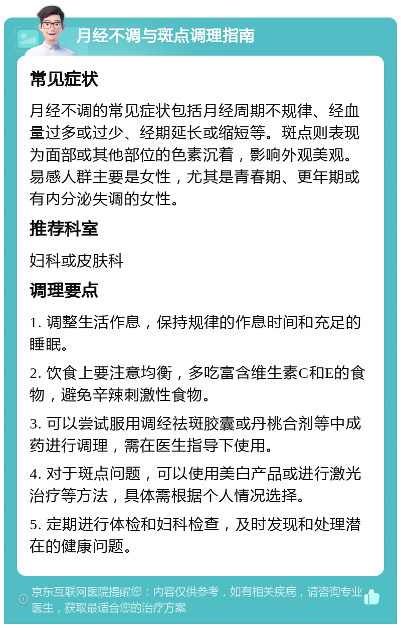 月经不调与斑点调理指南 常见症状 月经不调的常见症状包括月经周期不规律、经血量过多或过少、经期延长或缩短等。斑点则表现为面部或其他部位的色素沉着，影响外观美观。易感人群主要是女性，尤其是青春期、更年期或有内分泌失调的女性。 推荐科室 妇科或皮肤科 调理要点 1. 调整生活作息，保持规律的作息时间和充足的睡眠。 2. 饮食上要注意均衡，多吃富含维生素C和E的食物，避免辛辣刺激性食物。 3. 可以尝试服用调经祛斑胶囊或丹桃合剂等中成药进行调理，需在医生指导下使用。 4. 对于斑点问题，可以使用美白产品或进行激光治疗等方法，具体需根据个人情况选择。 5. 定期进行体检和妇科检查，及时发现和处理潜在的健康问题。