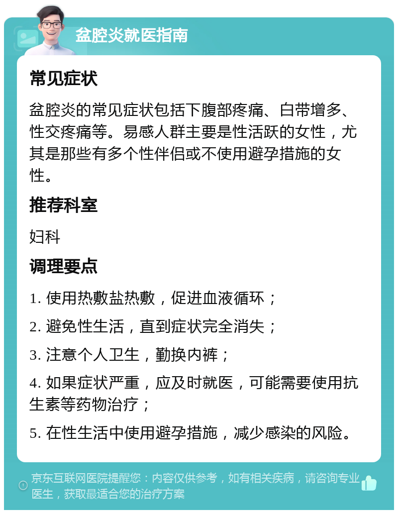 盆腔炎就医指南 常见症状 盆腔炎的常见症状包括下腹部疼痛、白带增多、性交疼痛等。易感人群主要是性活跃的女性，尤其是那些有多个性伴侣或不使用避孕措施的女性。 推荐科室 妇科 调理要点 1. 使用热敷盐热敷，促进血液循环； 2. 避免性生活，直到症状完全消失； 3. 注意个人卫生，勤换内裤； 4. 如果症状严重，应及时就医，可能需要使用抗生素等药物治疗； 5. 在性生活中使用避孕措施，减少感染的风险。