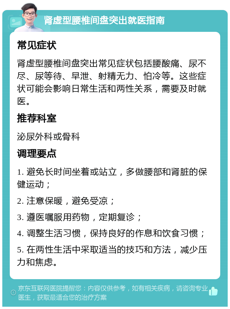 肾虚型腰椎间盘突出就医指南 常见症状 肾虚型腰椎间盘突出常见症状包括腰酸痛、尿不尽、尿等待、早泄、射精无力、怕冷等。这些症状可能会影响日常生活和两性关系，需要及时就医。 推荐科室 泌尿外科或骨科 调理要点 1. 避免长时间坐着或站立，多做腰部和肾脏的保健运动； 2. 注意保暖，避免受凉； 3. 遵医嘱服用药物，定期复诊； 4. 调整生活习惯，保持良好的作息和饮食习惯； 5. 在两性生活中采取适当的技巧和方法，减少压力和焦虑。