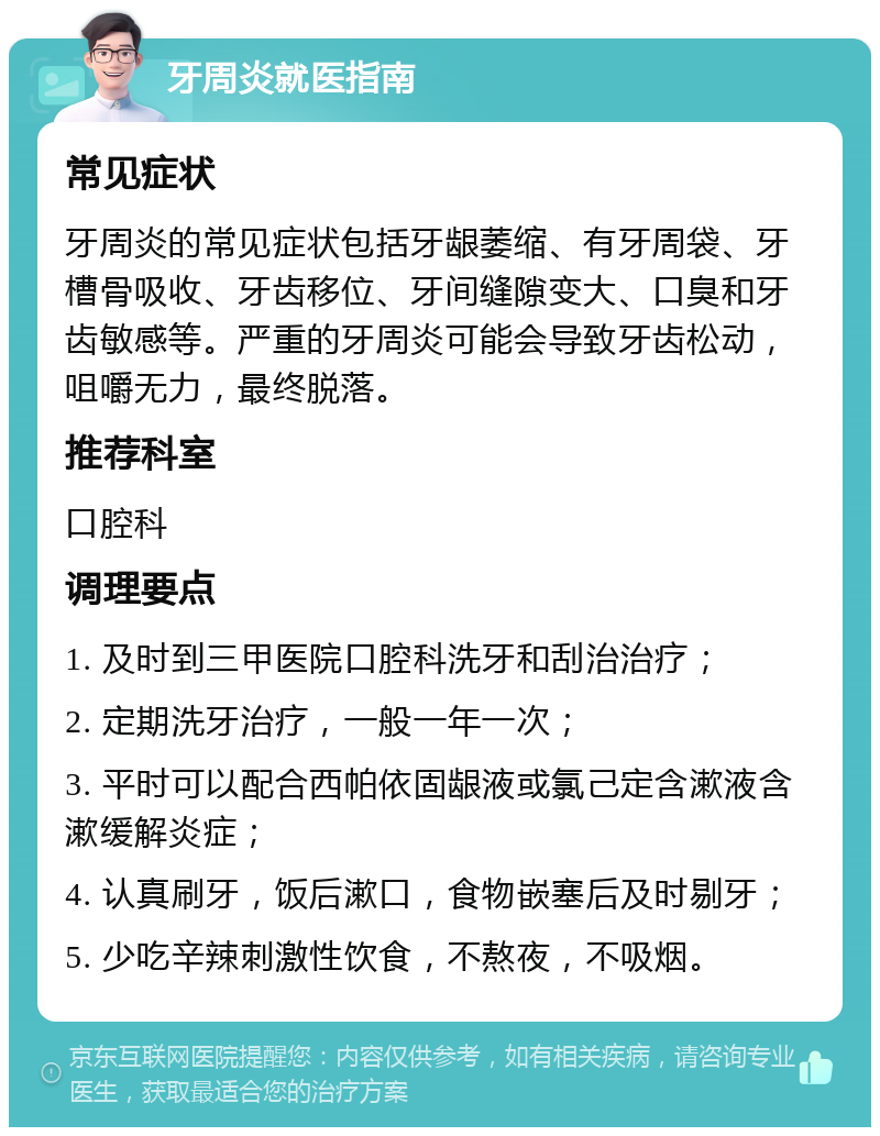 牙周炎就医指南 常见症状 牙周炎的常见症状包括牙龈萎缩、有牙周袋、牙槽骨吸收、牙齿移位、牙间缝隙变大、口臭和牙齿敏感等。严重的牙周炎可能会导致牙齿松动，咀嚼无力，最终脱落。 推荐科室 口腔科 调理要点 1. 及时到三甲医院口腔科洗牙和刮治治疗； 2. 定期洗牙治疗，一般一年一次； 3. 平时可以配合西帕依固龈液或氯己定含漱液含漱缓解炎症； 4. 认真刷牙，饭后漱口，食物嵌塞后及时剔牙； 5. 少吃辛辣刺激性饮食，不熬夜，不吸烟。