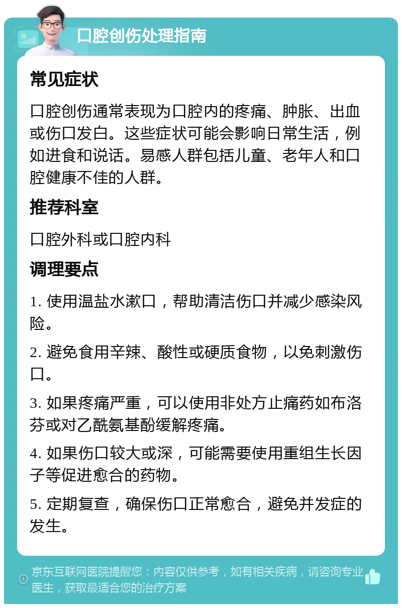 口腔创伤处理指南 常见症状 口腔创伤通常表现为口腔内的疼痛、肿胀、出血或伤口发白。这些症状可能会影响日常生活，例如进食和说话。易感人群包括儿童、老年人和口腔健康不佳的人群。 推荐科室 口腔外科或口腔内科 调理要点 1. 使用温盐水漱口，帮助清洁伤口并减少感染风险。 2. 避免食用辛辣、酸性或硬质食物，以免刺激伤口。 3. 如果疼痛严重，可以使用非处方止痛药如布洛芬或对乙酰氨基酚缓解疼痛。 4. 如果伤口较大或深，可能需要使用重组生长因子等促进愈合的药物。 5. 定期复查，确保伤口正常愈合，避免并发症的发生。